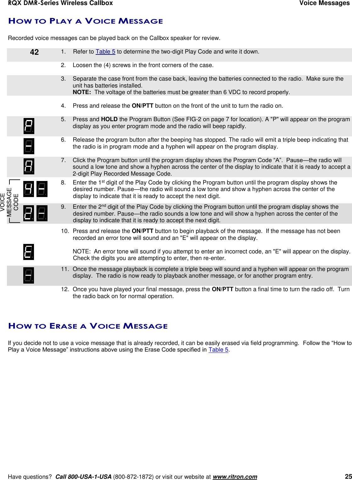 RQX DMR-Series Wireless Callbox  Voice Messages     Have questions?  Call 800-USA-1-USA (800-872-1872) or visit our website at www.ritron.com   25 HOW TO PLAY A VOICE MESSAGE  Recorded voice messages can be played back on the Callbox speaker for review.      1.  Refer to Table 5 to determine the two-digit Play Code and write it down.  2.  Loosen the (4) screws in the front corners of the case.      3.  Separate the case front from the case back, leaving the batteries connected to the radio.  Make sure the unit has batteries installed.     NOTE:  The voltage of the batteries must be greater than 6 VDC to record properly.  4.  Press and release the ON/PTT button on the front of the unit to turn the radio on.     5.  Press and HOLD the Program Button (See FIG-2 on page 7 for location). A &quot;P&quot; will appear on the program display as you enter program mode and the radio will beep rapidly.  6.  Release the program button after the beeping has stopped. The radio will emit a triple beep indicating that the radio is in program mode and a hyphen will appear on the program display.     7.  Click the Program button until the program display shows the Program Code “A”.  Pause—the radio will sound a low tone and show a hyphen across the center of the display to indicate that it is ready to accept a 2-digit Play Recorded Message Code.    8.  Enter the 1st digit of the Play Code by clicking the Program button until the program display shows the desired number. Pause—the radio will sound a low tone and show a hyphen across the center of the display to indicate that it is ready to accept the next digit.    9.  Enter the 2nd digit of the Play Code by clicking the Program button until the program display shows the desired number. Pause—the radio sounds a low tone and will show a hyphen across the center of the display to indicate that it is ready to accept the next digit.    10.  Press and release the ON/PTT button to begin playback of the message.  If the message has not been recorded an error tone will sound and an &quot;E&quot; will appear on the display.    NOTE:  An error tone will sound if you attempt to enter an incorrect code, an &quot;E&quot; will appear on the display.  Check the digits you are attempting to enter, then re-enter.    11.  Once the message playback is complete a triple beep will sound and a hyphen will appear on the program display.  The radio is now ready to playback another message, or for another program entry.     12.  Once you have played your final message, press the ON/PTT button a final time to turn the radio off.  Turn the radio back on for normal operation.   HOW TO ERASE A VOICE MESSAGE  If you decide not to use a voice message that is already recorded, it can be easily erased via field programming.  Follow the “How to Play a Voice Message” instructions above using the Erase Code specified in Table 5. 42 