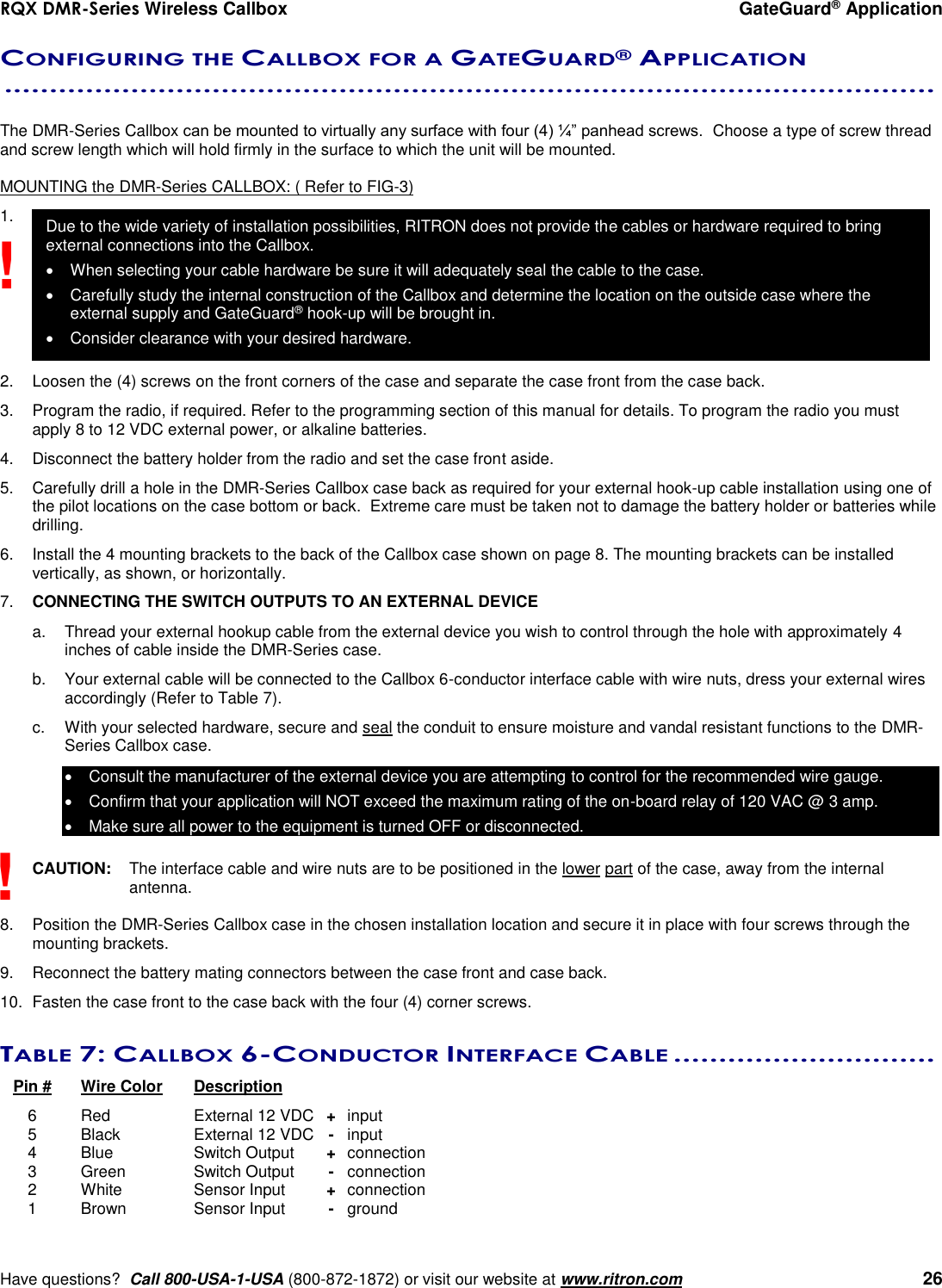 RQX DMR-Series Wireless Callbox  GateGuard® Application     Have questions?  Call 800-USA-1-USA (800-872-1872) or visit our website at www.ritron.com   26 CONFIGURING THE CALLBOX FOR A GATEGUARD® APPLICATION  .......................................................................................................   The DMR-Series Callbox can be mounted to virtually any surface with four (4) ¼” panhead screws.  Choose a type of screw thread and screw length which will hold firmly in the surface to which the unit will be mounted.  MOUNTING the DMR-Series CALLBOX: ( Refer to FIG-3) 1.          2.  Loosen the (4) screws on the front corners of the case and separate the case front from the case back.  3.  Program the radio, if required. Refer to the programming section of this manual for details. To program the radio you must apply 8 to 12 VDC external power, or alkaline batteries.   4.  Disconnect the battery holder from the radio and set the case front aside. 5.  Carefully drill a hole in the DMR-Series Callbox case back as required for your external hook-up cable installation using one of the pilot locations on the case bottom or back.  Extreme care must be taken not to damage the battery holder or batteries while drilling. 6.  Install the 4 mounting brackets to the back of the Callbox case shown on page 8. The mounting brackets can be installed vertically, as shown, or horizontally. 7.  CONNECTING THE SWITCH OUTPUTS TO AN EXTERNAL DEVICE  a.  Thread your external hookup cable from the external device you wish to control through the hole with approximately 4 inches of cable inside the DMR-Series case.  b.  Your external cable will be connected to the Callbox 6-conductor interface cable with wire nuts, dress your external wires accordingly (Refer to Table 7).  c.  With your selected hardware, secure and seal the conduit to ensure moisture and vandal resistant functions to the DMR-Series Callbox case.   Consult the manufacturer of the external device you are attempting to control for the recommended wire gauge.   Confirm that your application will NOT exceed the maximum rating of the on-board relay of 120 VAC @ 3 amp.    Make sure all power to the equipment is turned OFF or disconnected.  CAUTION:  The interface cable and wire nuts are to be positioned in the lower part of the case, away from the internal antenna.  8.  Position the DMR-Series Callbox case in the chosen installation location and secure it in place with four screws through the mounting brackets. 9.  Reconnect the battery mating connectors between the case front and case back. 10.  Fasten the case front to the case back with the four (4) corner screws.  TABLE 7: CALLBOX 6-CONDUCTOR INTERFACE CABLE .............................    Pin #  Wire Color  Description     6  Red  External 12 VDC  + input   5  Black  External 12 VDC  - input   4  Blue  Switch Output  +  connection   3  Green  Switch Output  -  connection   2  White  Sensor Input  +  connection   1  Brown  Sensor Input  -  ground ! ! Due to the wide variety of installation possibilities, RITRON does not provide the cables or hardware required to bring external connections into the Callbox.    When selecting your cable hardware be sure it will adequately seal the cable to the case.   Carefully study the internal construction of the Callbox and determine the location on the outside case where the external supply and GateGuard® hook-up will be brought in.    Consider clearance with your desired hardware. 