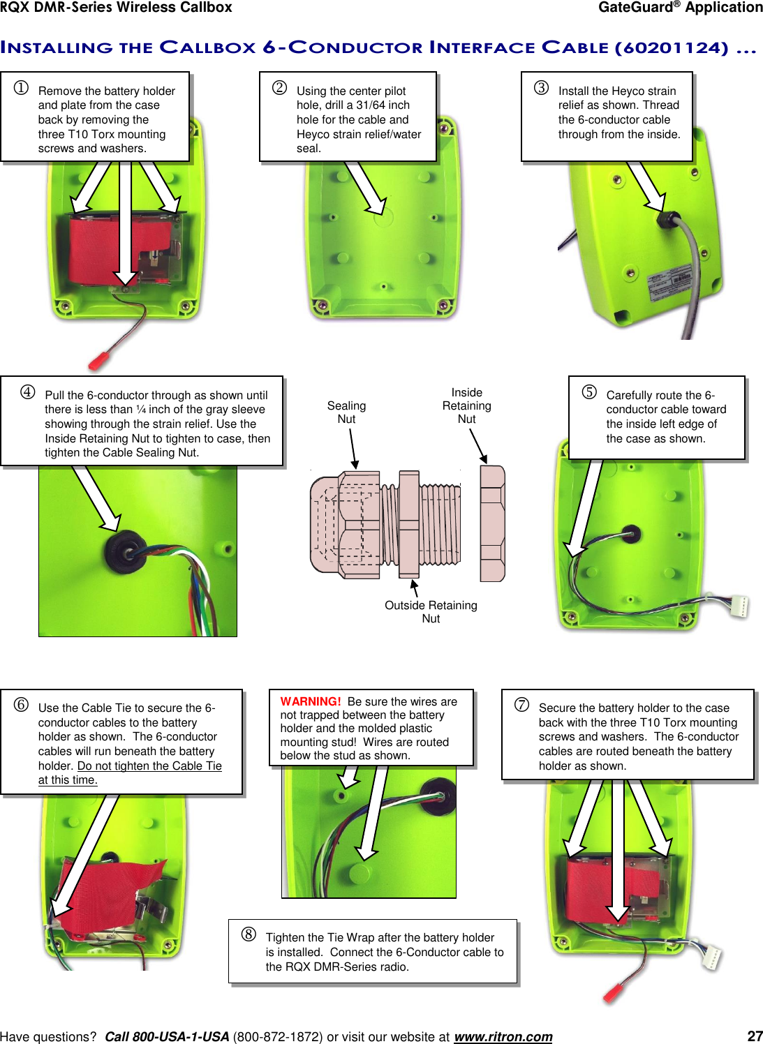 RQX DMR-Series Wireless Callbox  GateGuard® Application     Have questions?  Call 800-USA-1-USA (800-872-1872) or visit our website at www.ritron.com   27 INSTALLING THE CALLBOX 6-CONDUCTOR INTERFACE CABLE (60201124) ...         Remove the battery holder and plate from the case back by removing the three T10 Torx mounting screws and washers. Using the center pilot hole, drill a 31/64 inch hole for the cable and Heyco strain relief/water seal. Install the Heyco strain relief as shown. Thread the 6-conductor cable through from the inside.  Carefully route the 6-conductor cable toward the inside left edge of the case as shown.   Pull the 6-conductor through as shown until there is less than ¼ inch of the gray sleeve showing through the strain relief. Use the Inside Retaining Nut to tighten to case, then tighten the Cable Sealing Nut.  Inside Retaining Nut Outside Retaining Nut Sealing Nut Use the Cable Tie to secure the 6-conductor cables to the battery holder as shown.  The 6-conductor cables will run beneath the battery holder. Do not tighten the Cable Tie at this time. Secure the battery holder to the case back with the three T10 Torx mounting screws and washers.  The 6-conductor cables are routed beneath the battery holder as shown. WARNING!  Be sure the wires are not trapped between the battery holder and the molded plastic mounting stud!  Wires are routed below the stud as shown.  Tighten the Tie Wrap after the battery holder is installed.  Connect the 6-Conductor cable to the RQX DMR-Series radio. 