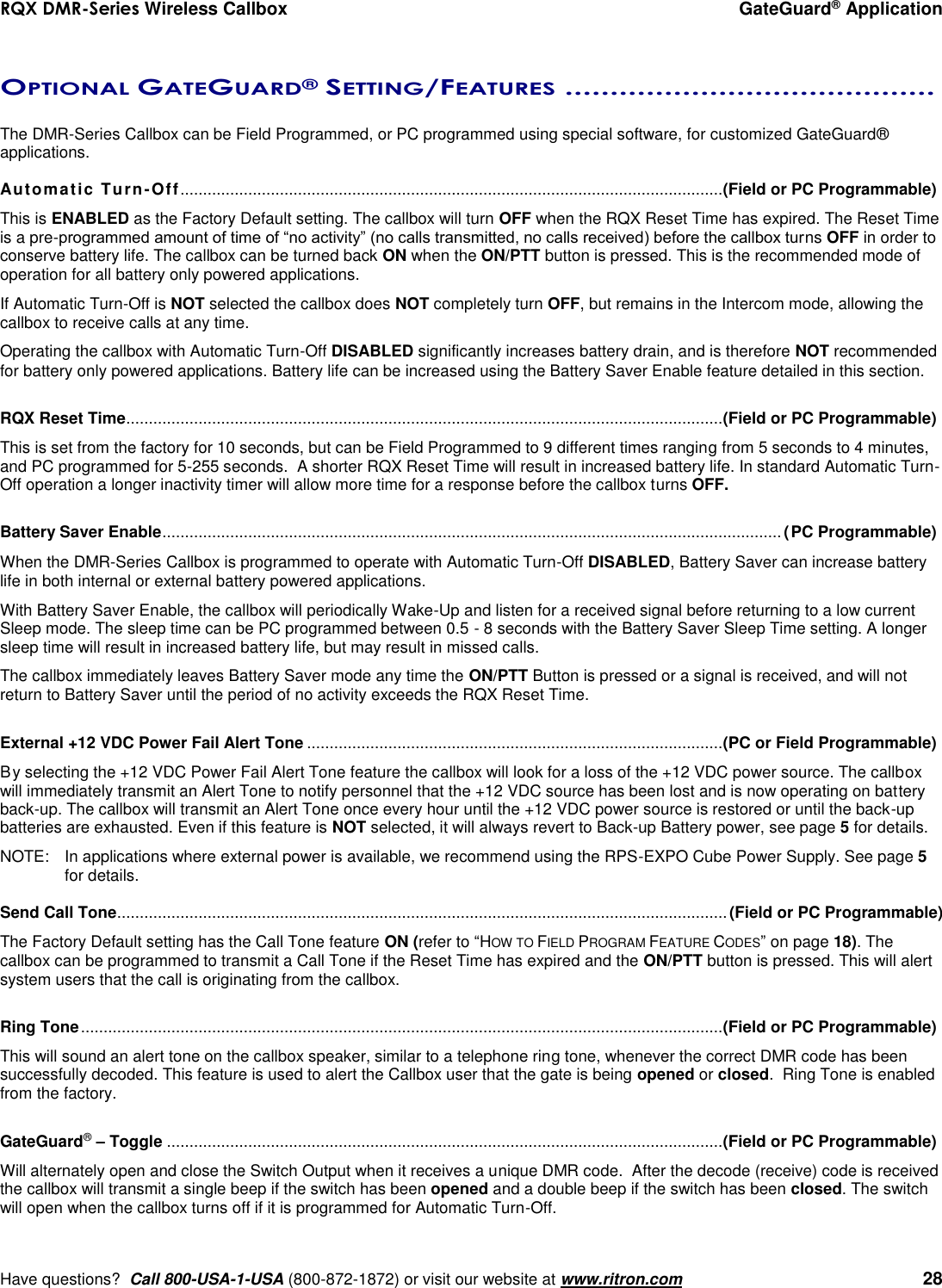 RQX DMR-Series Wireless Callbox  GateGuard® Application     Have questions?  Call 800-USA-1-USA (800-872-1872) or visit our website at www.ritron.com   28  OPTIONAL GATEGUARD® SETTING/FEATURES .........................................   The DMR-Series Callbox can be Field Programmed, or PC programmed using special software, for customized GateGuard® applications.  Automatic Turn-Off........................................................................................................................ (Field or PC Programmable) This is ENABLED as the Factory Default setting. The callbox will turn OFF when the RQX Reset Time has expired. The Reset Time is a pre-programmed amount of time of “no activity” (no calls transmitted, no calls received) before the callbox turns OFF in order to conserve battery life. The callbox can be turned back ON when the ON/PTT button is pressed. This is the recommended mode of operation for all battery only powered applications. If Automatic Turn-Off is NOT selected the callbox does NOT completely turn OFF, but remains in the Intercom mode, allowing the callbox to receive calls at any time.  Operating the callbox with Automatic Turn-Off DISABLED significantly increases battery drain, and is therefore NOT recommended for battery only powered applications. Battery life can be increased using the Battery Saver Enable feature detailed in this section.  RQX Reset Time .................................................................................................................................... (Field or PC Programmable) This is set from the factory for 10 seconds, but can be Field Programmed to 9 different times ranging from 5 seconds to 4 minutes, and PC programmed for 5-255 seconds.  A shorter RQX Reset Time will result in increased battery life. In standard Automatic Turn-Off operation a longer inactivity timer will allow more time for a response before the callbox turns OFF.  Battery Saver Enable ......................................................................................................................................... (PC Programmable)  When the DMR-Series Callbox is programmed to operate with Automatic Turn-Off DISABLED, Battery Saver can increase battery life in both internal or external battery powered applications.   With Battery Saver Enable, the callbox will periodically Wake-Up and listen for a received signal before returning to a low current Sleep mode. The sleep time can be PC programmed between 0.5 - 8 seconds with the Battery Saver Sleep Time setting. A longer sleep time will result in increased battery life, but may result in missed calls. The callbox immediately leaves Battery Saver mode any time the ON/PTT Button is pressed or a signal is received, and will not return to Battery Saver until the period of no activity exceeds the RQX Reset Time.   External +12 VDC Power Fail Alert Tone ............................................................................................ (PC or Field Programmable) By selecting the +12 VDC Power Fail Alert Tone feature the callbox will look for a loss of the +12 VDC power source. The callbox will immediately transmit an Alert Tone to notify personnel that the +12 VDC source has been lost and is now operating on battery back-up. The callbox will transmit an Alert Tone once every hour until the +12 VDC power source is restored or until the back-up batteries are exhausted. Even if this feature is NOT selected, it will always revert to Back-up Battery power, see page 5 for details. NOTE:  In applications where external power is available, we recommend using the RPS-EXPO Cube Power Supply. See page 5 for details.  Send Call Tone ....................................................................................................................................... (Field or PC Programmable) The Factory Default setting has the Call Tone feature ON (refer to “HOW TO FIELD PROGRAM FEATURE CODES” on page 18). The callbox can be programmed to transmit a Call Tone if the Reset Time has expired and the ON/PTT button is pressed. This will alert system users that the call is originating from the callbox.    Ring Tone .............................................................................................................................................. (Field or PC Programmable) This will sound an alert tone on the callbox speaker, similar to a telephone ring tone, whenever the correct DMR code has been successfully decoded. This feature is used to alert the Callbox user that the gate is being opened or closed.  Ring Tone is enabled from the factory.  GateGuard® – Toggle ........................................................................................................................... (Field or PC Programmable) Will alternately open and close the Switch Output when it receives a unique DMR code.  After the decode (receive) code is received the callbox will transmit a single beep if the switch has been opened and a double beep if the switch has been closed. The switch will open when the callbox turns off if it is programmed for Automatic Turn-Off.  