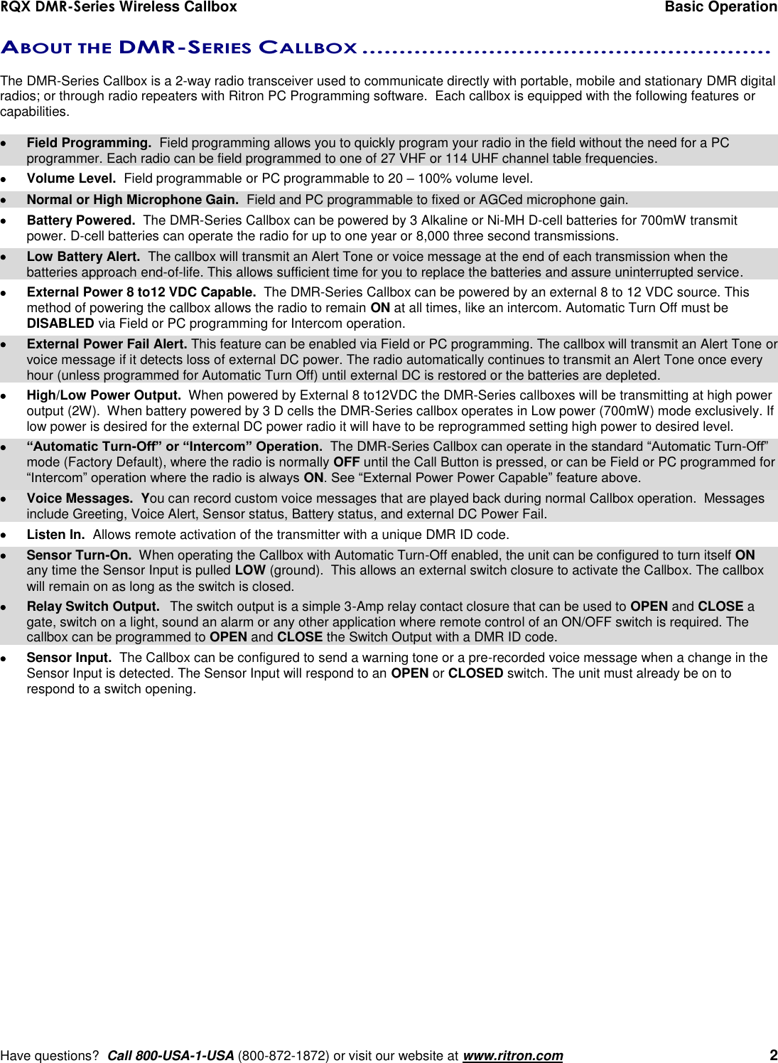 RQX DMR-Series Wireless Callbox  Basic Operation     Have questions?  Call 800-USA-1-USA (800-872-1872) or visit our website at www.ritron.com   2 ABOUT THE DMR-SERIES CALLBOX .......................................................   The DMR-Series Callbox is a 2-way radio transceiver used to communicate directly with portable, mobile and stationary DMR digital radios; or through radio repeaters with Ritron PC Programming software.  Each callbox is equipped with the following features or capabilities.    Field Programming.  Field programming allows you to quickly program your radio in the field without the need for a PC programmer. Each radio can be field programmed to one of 27 VHF or 114 UHF channel table frequencies.   Volume Level.  Field programmable or PC programmable to 20 – 100% volume level.   Normal or High Microphone Gain.  Field and PC programmable to fixed or AGCed microphone gain.   Battery Powered.  The DMR-Series Callbox can be powered by 3 Alkaline or Ni-MH D-cell batteries for 700mW transmit power. D-cell batteries can operate the radio for up to one year or 8,000 three second transmissions.   Low Battery Alert.  The callbox will transmit an Alert Tone or voice message at the end of each transmission when the batteries approach end-of-life. This allows sufficient time for you to replace the batteries and assure uninterrupted service.   External Power 8 to12 VDC Capable.  The DMR-Series Callbox can be powered by an external 8 to 12 VDC source. This method of powering the callbox allows the radio to remain ON at all times, like an intercom. Automatic Turn Off must be DISABLED via Field or PC programming for Intercom operation.   External Power Fail Alert. This feature can be enabled via Field or PC programming. The callbox will transmit an Alert Tone or voice message if it detects loss of external DC power. The radio automatically continues to transmit an Alert Tone once every hour (unless programmed for Automatic Turn Off) until external DC is restored or the batteries are depleted.    High/Low Power Output.  When powered by External 8 to12VDC the DMR-Series callboxes will be transmitting at high power output (2W).  When battery powered by 3 D cells the DMR-Series callbox operates in Low power (700mW) mode exclusively. If low power is desired for the external DC power radio it will have to be reprogrammed setting high power to desired level.  “Automatic Turn-Off” or “Intercom” Operation.  The DMR-Series Callbox can operate in the standard “Automatic Turn-Off” mode (Factory Default), where the radio is normally OFF until the Call Button is pressed, or can be Field or PC programmed for “Intercom” operation where the radio is always ON. See “External Power Power Capable” feature above.   Voice Messages.  You can record custom voice messages that are played back during normal Callbox operation.  Messages include Greeting, Voice Alert, Sensor status, Battery status, and external DC Power Fail.    Listen In.  Allows remote activation of the transmitter with a unique DMR ID code.     Sensor Turn-On.  When operating the Callbox with Automatic Turn-Off enabled, the unit can be configured to turn itself ON any time the Sensor Input is pulled LOW (ground).  This allows an external switch closure to activate the Callbox. The callbox will remain on as long as the switch is closed.   Relay Switch Output.  The switch output is a simple 3-Amp relay contact closure that can be used to OPEN and CLOSE a gate, switch on a light, sound an alarm or any other application where remote control of an ON/OFF switch is required. The callbox can be programmed to OPEN and CLOSE the Switch Output with a DMR ID code.   Sensor Input.  The Callbox can be configured to send a warning tone or a pre-recorded voice message when a change in the Sensor Input is detected. The Sensor Input will respond to an OPEN or CLOSED switch. The unit must already be on to respond to a switch opening. 