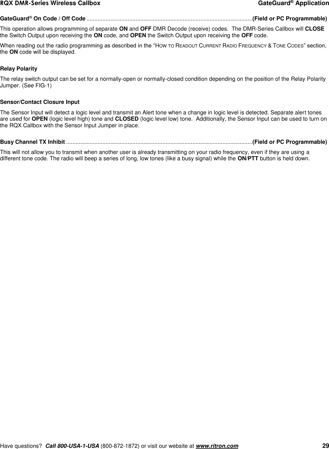 RQX DMR-Series Wireless Callbox  GateGuard® Application     Have questions?  Call 800-USA-1-USA (800-872-1872) or visit our website at www.ritron.com   29 GateGuard® On Code / Off Code ......................................................................................................... (Field or PC Programmable) This operation allows programming of separate ON and OFF DMR Decode (receive) codes.  The DMR-Series Callbox will CLOSE the Switch Output upon receiving the ON code, and OPEN the Switch Output upon receiving the OFF code.  When reading out the radio programming as described in the “HOW TO READOUT CURRENT RADIO FREQUENCY &amp; TONE CODES” section, the ON code will be displayed.  Relay Polarity The relay switch output can be set for a normally-open or normally-closed condition depending on the position of the Relay Polarity Jumper. (See FIG-1)  Sensor/Contact Closure Input  The Sensor Input will detect a logic level and transmit an Alert tone when a change in logic level is detected. Separate alert tones are used for OPEN (logic level high) tone and CLOSED (logic level low) tone.  Additionally, the Sensor Input can be used to turn on the RQX Callbox with the Sensor Input Jumper in place.    Busy Channel TX Inhibit ...................................................................................................................... (Field or PC Programmable) This will not allow you to transmit when another user is already transmitting on your radio frequency, even if they are using a different tone code. The radio will beep a series of long, low tones (like a busy signal) while the ON/PTT button is held down.                              