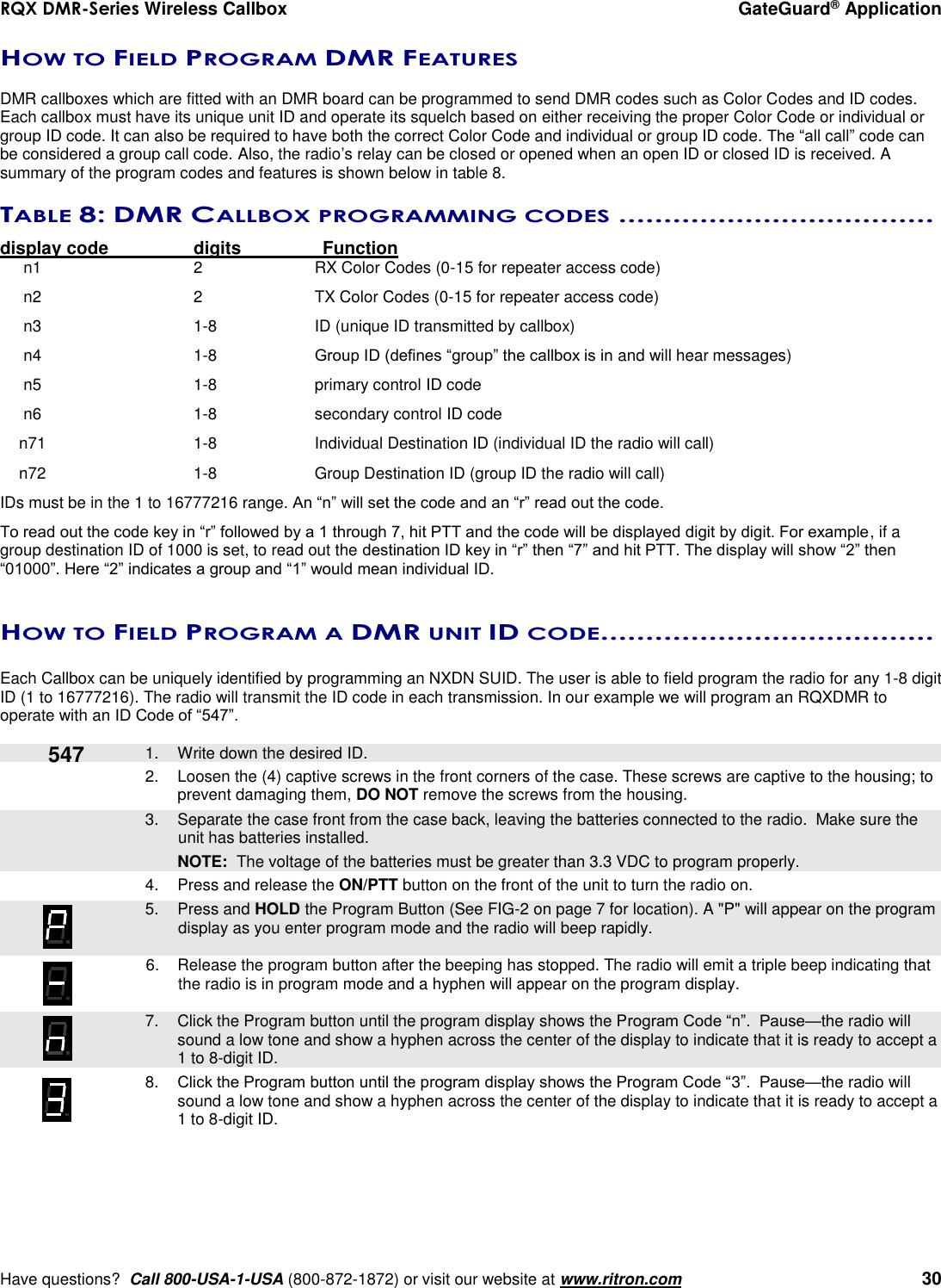 RQX DMR-Series Wireless Callbox  GateGuard® Application     Have questions?  Call 800-USA-1-USA (800-872-1872) or visit our website at www.ritron.com   30 HOW TO FIELD PROGRAM DMR FEATURES  DMR callboxes which are fitted with an DMR board can be programmed to send DMR codes such as Color Codes and ID codes. Each callbox must have its unique unit ID and operate its squelch based on either receiving the proper Color Code or individual or group ID code. It can also be required to have both the correct Color Code and individual or group ID code. The “all call” code can be considered a group call code. Also, the radio’s relay can be closed or opened when an open ID or closed ID is received. A summary of the program codes and features is shown below in table 8.  TABLE 8: DMR CALLBOX PROGRAMMING CODES ...................................  display code    digits    Function n1    2  RX Color Codes (0-15 for repeater access code)  n2    2  TX Color Codes (0-15 for repeater access code)  n3    1-8  ID (unique ID transmitted by callbox)  n4    1-8  Group ID (defines “group” the callbox is in and will hear messages)  n5    1-8  primary control ID code  n6    1-8  secondary control ID code  n71    1-8  Individual Destination ID (individual ID the radio will call)  n72    1-8  Group Destination ID (group ID the radio will call) IDs must be in the 1 to 16777216 range. An “n” will set the code and an “r” read out the code. To read out the code key in “r” followed by a 1 through 7, hit PTT and the code will be displayed digit by digit. For example, if a group destination ID of 1000 is set, to read out the destination ID key in “r” then “7” and hit PTT. The display will show “2” then “01000”. Here “2” indicates a group and “1” would mean individual ID.  HOW TO FIELD PROGRAM A DMR UNIT ID CODE .....................................   Each Callbox can be uniquely identified by programming an NXDN SUID. The user is able to field program the radio for any 1-8 digit ID (1 to 16777216). The radio will transmit the ID code in each transmission. In our example we will program an RQXDMR to operate with an ID Code of “547”.     1.  Write down the desired ID. 2.  Loosen the (4) captive screws in the front corners of the case. These screws are captive to the housing; to prevent damaging them, DO NOT remove the screws from the housing.    3.  Separate the case front from the case back, leaving the batteries connected to the radio.  Make sure the unit has batteries installed.     NOTE:  The voltage of the batteries must be greater than 3.3 VDC to program properly. 4.  Press and release the ON/PTT button on the front of the unit to turn the radio on.    5.  Press and HOLD the Program Button (See FIG-2 on page 7 for location). A &quot;P&quot; will appear on the program display as you enter program mode and the radio will beep rapidly.  6.  Release the program button after the beeping has stopped. The radio will emit a triple beep indicating that the radio is in program mode and a hyphen will appear on the program display.     7.  Click the Program button until the program display shows the Program Code “n”.  Pause—the radio will sound a low tone and show a hyphen across the center of the display to indicate that it is ready to accept a 1 to 8-digit ID.  8. Click the Program button until the program display shows the Program Code “3”.  Pause—the radio will sound a low tone and show a hyphen across the center of the display to indicate that it is ready to accept a 1 to 8-digit ID.    547 