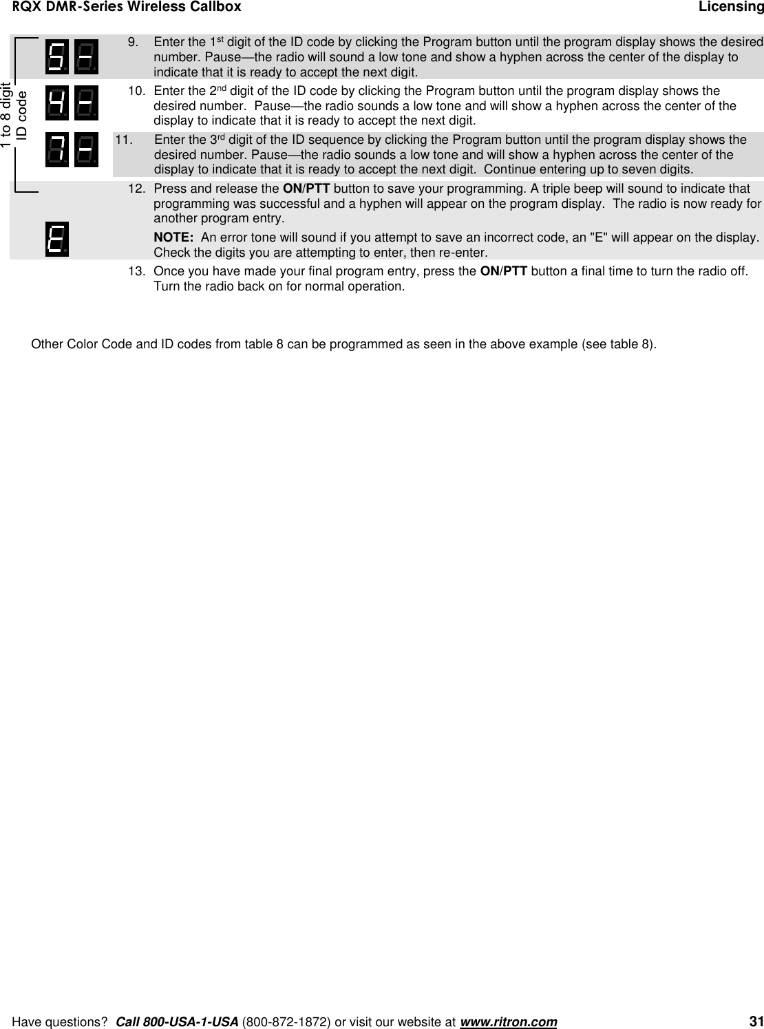 RQX DMR-Series Wireless Callbox  Licensing     Have questions?  Call 800-USA-1-USA (800-872-1872) or visit our website at www.ritron.com   31     9.  Enter the 1st digit of the ID code by clicking the Program button until the program display shows the desired number. Pause—the radio will sound a low tone and show a hyphen across the center of the display to indicate that it is ready to accept the next digit.    10.  Enter the 2nd digit of the ID code by clicking the Program button until the program display shows the desired number.  Pause—the radio sounds a low tone and will show a hyphen across the center of the display to indicate that it is ready to accept the next digit. 11.  Enter the 3rd digit of the ID sequence by clicking the Program button until the program display shows the desired number. Pause—the radio sounds a low tone and will show a hyphen across the center of the display to indicate that it is ready to accept the next digit.  Continue entering up to seven digits.     12.  Press and release the ON/PTT button to save your programming. A triple beep will sound to indicate that programming was successful and a hyphen will appear on the program display.  The radio is now ready for another program entry.     NOTE:  An error tone will sound if you attempt to save an incorrect code, an &quot;E&quot; will appear on the display.  Check the digits you are attempting to enter, then re-enter. 13.  Once you have made your final program entry, press the ON/PTT button a final time to turn the radio off.  Turn the radio back on for normal operation.     Other Color Code and ID codes from table 8 can be programmed as seen in the above example (see table 8).    