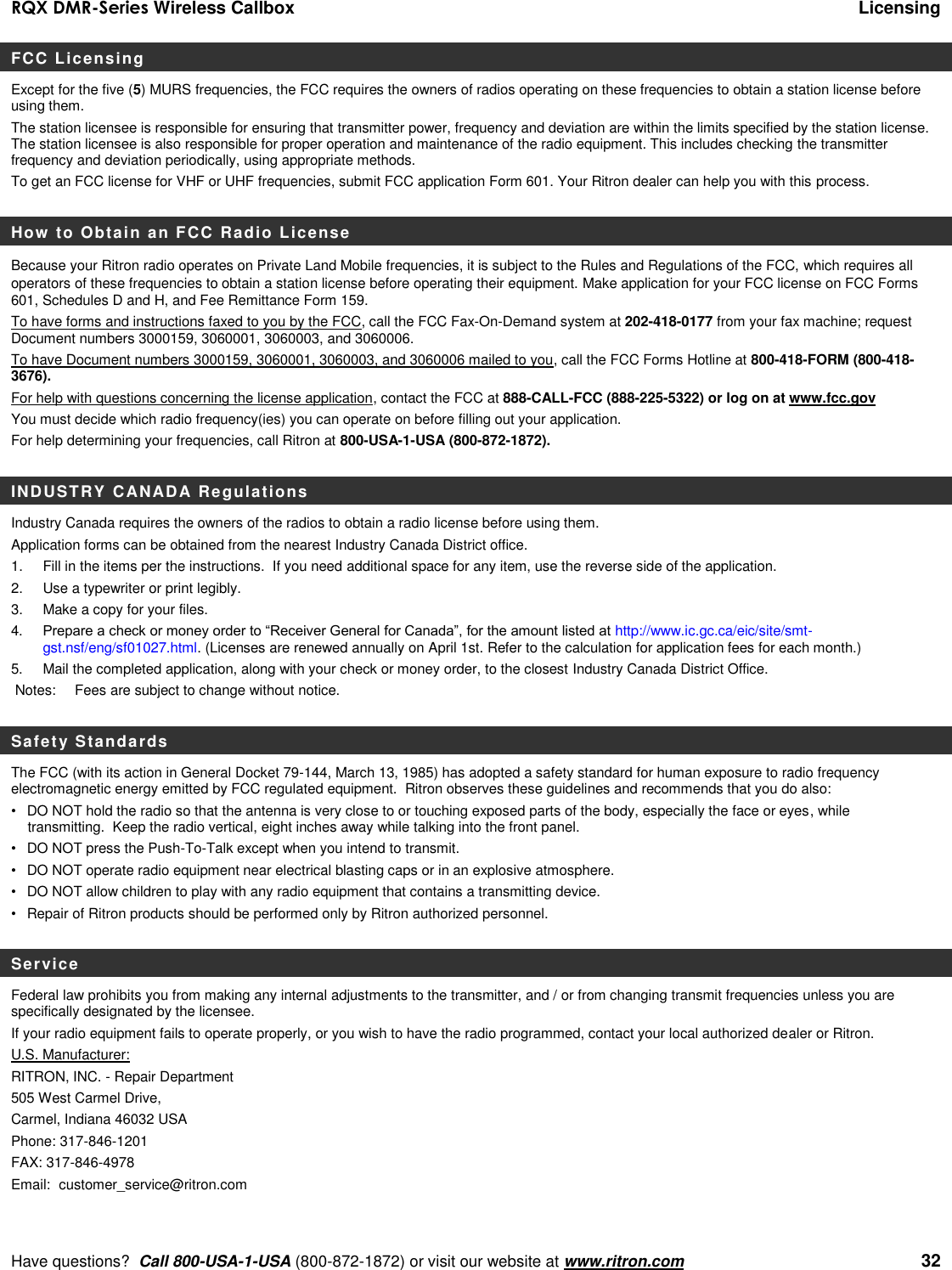 RQX DMR-Series Wireless Callbox  Licensing     Have questions?  Call 800-USA-1-USA (800-872-1872) or visit our website at www.ritron.com   32 FCC Licensing Except for the five (5) MURS frequencies, the FCC requires the owners of radios operating on these frequencies to obtain a station license before using them.   The station licensee is responsible for ensuring that transmitter power, frequency and deviation are within the limits specified by the station license. The station licensee is also responsible for proper operation and maintenance of the radio equipment. This includes checking the transmitter frequency and deviation periodically, using appropriate methods. To get an FCC license for VHF or UHF frequencies, submit FCC application Form 601. Your Ritron dealer can help you with this process.    How to Obtain an FCC Radio License Because your Ritron radio operates on Private Land Mobile frequencies, it is subject to the Rules and Regulations of the FCC, which requires all operators of these frequencies to obtain a station license before operating their equipment. Make application for your FCC license on FCC Forms 601, Schedules D and H, and Fee Remittance Form 159. To have forms and instructions faxed to you by the FCC, call the FCC Fax-On-Demand system at 202-418-0177 from your fax machine; request Document numbers 3000159, 3060001, 3060003, and 3060006.   To have Document numbers 3000159, 3060001, 3060003, and 3060006 mailed to you, call the FCC Forms Hotline at 800-418-FORM (800-418-3676). For help with questions concerning the license application, contact the FCC at 888-CALL-FCC (888-225-5322) or log on at www.fcc.gov You must decide which radio frequency(ies) you can operate on before filling out your application.   For help determining your frequencies, call Ritron at 800-USA-1-USA (800-872-1872).  INDUSTRY CANADA Regulations Industry Canada requires the owners of the radios to obtain a radio license before using them.   Application forms can be obtained from the nearest Industry Canada District office. 1.  Fill in the items per the instructions.  If you need additional space for any item, use the reverse side of the application. 2.  Use a typewriter or print legibly. 3.  Make a copy for your files. 4.   Prepare a check or money order to “Receiver General for Canada”, for the amount listed at http://www.ic.gc.ca/eic/site/smt-gst.nsf/eng/sf01027.html. (Licenses are renewed annually on April 1st. Refer to the calculation for application fees for each month.)  5.   Mail the completed application, along with your check or money order, to the closest Industry Canada District Office.   Notes:   Fees are subject to change without notice.  Safety Standards The FCC (with its action in General Docket 79-144, March 13, 1985) has adopted a safety standard for human exposure to radio frequency electromagnetic energy emitted by FCC regulated equipment.  Ritron observes these guidelines and recommends that you do also: •  DO NOT hold the radio so that the antenna is very close to or touching exposed parts of the body, especially the face or eyes, while transmitting.  Keep the radio vertical, eight inches away while talking into the front panel.   •  DO NOT press the Push-To-Talk except when you intend to transmit. •  DO NOT operate radio equipment near electrical blasting caps or in an explosive atmosphere. •  DO NOT allow children to play with any radio equipment that contains a transmitting device. •  Repair of Ritron products should be performed only by Ritron authorized personnel.  Service Federal law prohibits you from making any internal adjustments to the transmitter, and / or from changing transmit frequencies unless you are specifically designated by the licensee.  If your radio equipment fails to operate properly, or you wish to have the radio programmed, contact your local authorized dealer or Ritron.  U.S. Manufacturer:  RITRON, INC. - Repair Department  505 West Carmel Drive,  Carmel, Indiana 46032 USA  Phone: 317-846-1201     FAX: 317-846-4978 Email:  customer_service@ritron.com 