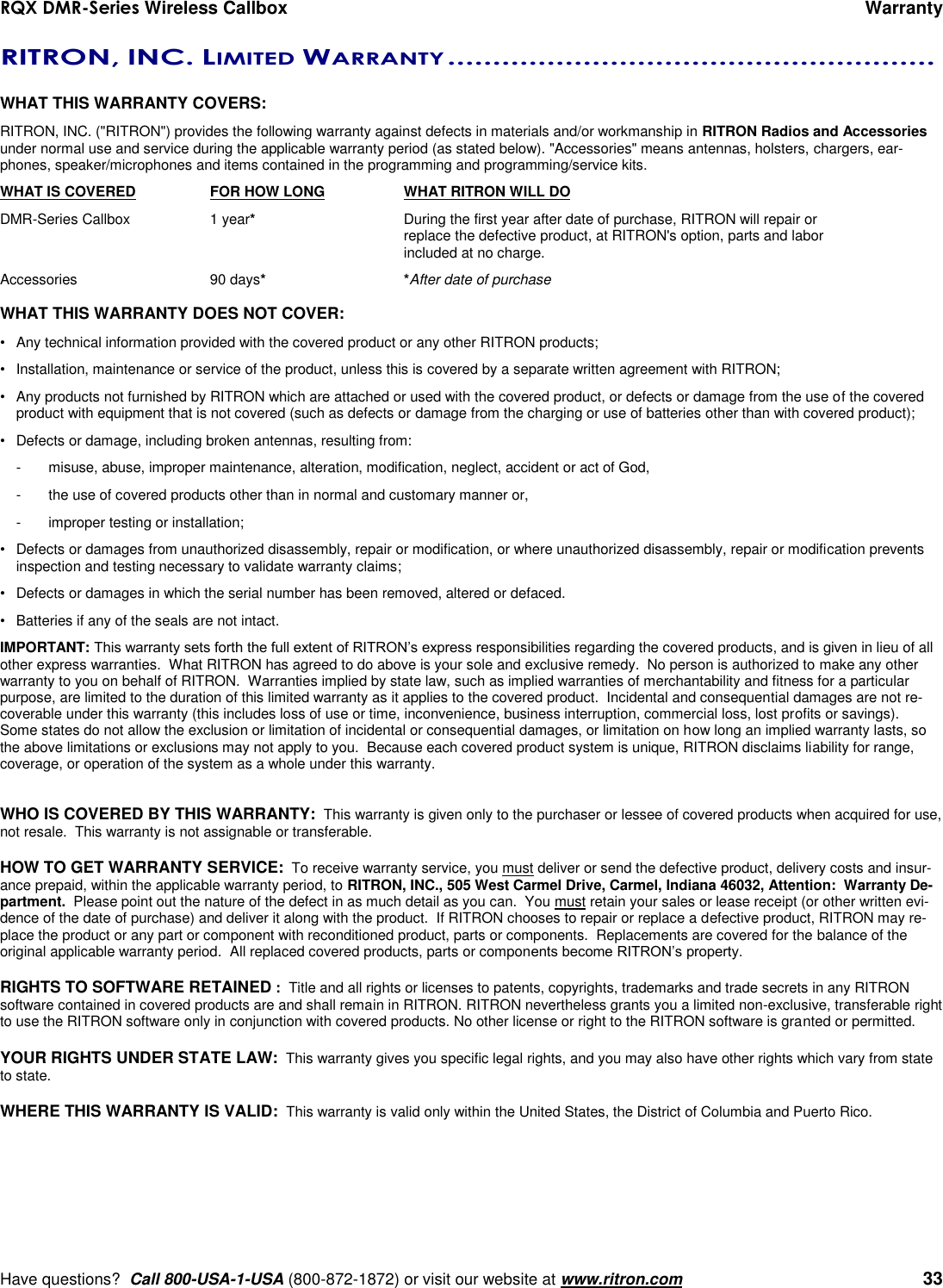 RQX DMR-Series Wireless Callbox      Warranty     Have questions?  Call 800-USA-1-USA (800-872-1872) or visit our website at www.ritron.com   33 RITRON, INC. LIMITED WARRANTY ......................................................   WHAT THIS WARRANTY COVERS:   RITRON, INC. (&quot;RITRON&quot;) provides the following warranty against defects in materials and/or workmanship in RITRON Radios and Accessories under normal use and service during the applicable warranty period (as stated below). &quot;Accessories&quot; means antennas, holsters, chargers, ear-phones, speaker/microphones and items contained in the programming and programming/service kits.   WHAT IS COVERED  FOR HOW LONG  WHAT RITRON WILL DO DMR-Series Callbox  1 year*  During the first year after date of purchase, RITRON will repair or      replace the defective product, at RITRON&apos;s option, parts and labor      included at no charge. Accessories  90 days* *After date of purchase  WHAT THIS WARRANTY DOES NOT COVER:   •  Any technical information provided with the covered product or any other RITRON products; •  Installation, maintenance or service of the product, unless this is covered by a separate written agreement with RITRON; •  Any products not furnished by RITRON which are attached or used with the covered product, or defects or damage from the use of the covered product with equipment that is not covered (such as defects or damage from the charging or use of batteries other than with covered product); •  Defects or damage, including broken antennas, resulting from: -  misuse, abuse, improper maintenance, alteration, modification, neglect, accident or act of God, -  the use of covered products other than in normal and customary manner or,  -  improper testing or installation; •  Defects or damages from unauthorized disassembly, repair or modification, or where unauthorized disassembly, repair or modification prevents inspection and testing necessary to validate warranty claims; •  Defects or damages in which the serial number has been removed, altered or defaced. •  Batteries if any of the seals are not intact. IMPORTANT: This warranty sets forth the full extent of RITRON’s express responsibilities regarding the covered products, and is given in lieu of all other express warranties.  What RITRON has agreed to do above is your sole and exclusive remedy.  No person is authorized to make any other warranty to you on behalf of RITRON.  Warranties implied by state law, such as implied warranties of merchantability and fitness for a particular purpose, are limited to the duration of this limited warranty as it applies to the covered product.  Incidental and consequential damages are not re-coverable under this warranty (this includes loss of use or time, inconvenience, business interruption, commercial loss, lost profits or savings).  Some states do not allow the exclusion or limitation of incidental or consequential damages, or limitation on how long an implied warranty lasts, so the above limitations or exclusions may not apply to you.  Because each covered product system is unique, RITRON disclaims liability for range, coverage, or operation of the system as a whole under this warranty.   WHO IS COVERED BY THIS WARRANTY:  This warranty is given only to the purchaser or lessee of covered products when acquired for use, not resale.  This warranty is not assignable or transferable.  HOW TO GET WARRANTY SERVICE:  To receive warranty service, you must deliver or send the defective product, delivery costs and insur-ance prepaid, within the applicable warranty period, to RITRON, INC., 505 West Carmel Drive, Carmel, Indiana 46032, Attention:  Warranty De-partment.  Please point out the nature of the defect in as much detail as you can.  You must retain your sales or lease receipt (or other written evi-dence of the date of purchase) and deliver it along with the product.  If RITRON chooses to repair or replace a defective product, RITRON may re-place the product or any part or component with reconditioned product, parts or components.  Replacements are covered for the balance of the original applicable warranty period.  All replaced covered products, parts or components become RITRON’s property.  RIGHTS TO SOFTWARE RETAINED :  Title and all rights or licenses to patents, copyrights, trademarks and trade secrets in any RITRON software contained in covered products are and shall remain in RITRON. RITRON nevertheless grants you a limited non-exclusive, transferable right to use the RITRON software only in conjunction with covered products. No other license or right to the RITRON software is granted or permitted.  YOUR RIGHTS UNDER STATE LAW:  This warranty gives you specific legal rights, and you may also have other rights which vary from state to state.  WHERE THIS WARRANTY IS VALID:  This warranty is valid only within the United States, the District of Columbia and Puerto Rico. 