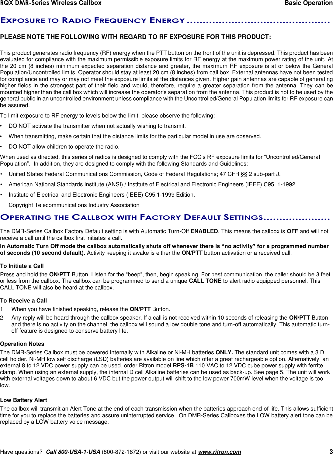 RQX DMR-Series Wireless Callbox  Basic Operation     Have questions?  Call 800-USA-1-USA (800-872-1872) or visit our website at www.ritron.com   3 EXPOSURE TO RADIO FREQUENCY ENERGY .............................................   PLEASE NOTE THE FOLLOWING WITH REGARD TO RF EXPOSURE FOR THIS PRODUCT:  This product generates radio frequency (RF) energy when the PTT button on the front of the unit is depressed. This product has been evaluated for compliance with the maximum permissible exposure limits for RF energy at the maximum power rating of the unit. At the 20 cm (8 inches) minimum expected separation distance and greater, the maximum RF exposure is at or below the General Population/Uncontrolled limits. Operator should stay at least 20 cm (8 inches) from call box. External antennas have not been tested for compliance and may or may not meet the exposure limits at the distances given. Higher gain antennas are capable of generating higher fields in the strongest part of their field and would, therefore, require a greater separation from the antenna. They  can be mounted higher than the call box which will increase the operator’s separation from the antenna. This product is not to be used by the general public in an uncontrolled environment unless compliance with the Uncontrolled/General Population limits for RF exposure can be assured. To limit exposure to RF energy to levels below the limit, please observe the following: •  DO NOT activate the transmitter when not actually wishing to transmit. •  When transmitting, make certain that the distance limits for the particular model in use are observed. •  DO NOT allow children to operate the radio. When used as directed, this series of radios is designed to comply with the FCC’s RF exposure limits for “Uncontrolled/General Population”.  In addition, they are designed to comply with the following Standards and Guidelines: •   United States Federal Communications Commission, Code of Federal Regulations; 47 CFR §§ 2 sub-part J.  •   American National Standards Institute (ANSI) / Institute of Electrical and Electronic Engineers (IEEE) C95. 1-1992. •   Institute of Electrical and Electronic Engineers (IEEE) C95.1-1999 Edition.  Copyright Telecommunications Industry Association OPERATING THE CALLBOX WITH FACTORY DEFAULT SETTINGS .....................   The DMR-Series Callbox Factory Default setting is with Automatic Turn-Off ENABLED. This means the callbox is OFF and will not receive a call until the callbox first initiates a call. In Automatic Turn Off mode the callbox automatically shuts off whenever there is “no activity” for a programmed number of seconds (10 second default). Activity keeping it awake is either the ON/PTT button activation or a received call.     To Initiate a Call Press and hold the ON/PTT Button. Listen for the “beep”, then, begin speaking. For best communication, the caller should be 3 feet or less from the callbox. The callbox can be programmed to send a unique CALL TONE to alert radio equipped personnel. This CALL TONE will also be heard at the callbox.  To Receive a Call 1.  When you have finished speaking, release the ON/PTT Button. 2.  Any reply will be heard through the callbox speaker. If a call is not received within 10 seconds of releasing the ON/PTT Button and there is no activity on the channel, the callbox will sound a low double tone and turn-off automatically. This automatic turn-off feature is designed to conserve battery life.  Operation Notes The DMR-Series Callbox must be powered internally with Alkaline or Ni-MH batteries ONLY. The standard unit comes with a 3 D cell holder. Ni-MH low self discharge (LSD) batteries are available on line which offer a great rechargeable option. Alternatively, an external 8 to 12 VDC power supply can be used, order Ritron model RPS-1B 110 VAC to 12 VDC cube power supply with ferrite clamp. When using an external supply, the internal D cell Alkaline batteries can be used as back-up. See page 5. The unit will work with external voltages down to about 6 VDC but the power output will shift to the low power 700mW level when the voltage is too low.    Low Battery Alert The callbox will transmit an Alert Tone at the end of each transmission when the batteries approach end-of-life. This allows sufficient time for you to replace the batteries and assure uninterrupted service.  On DMR-Series Callboxes the LOW battery alert tone can be replaced by a LOW battery voice message.