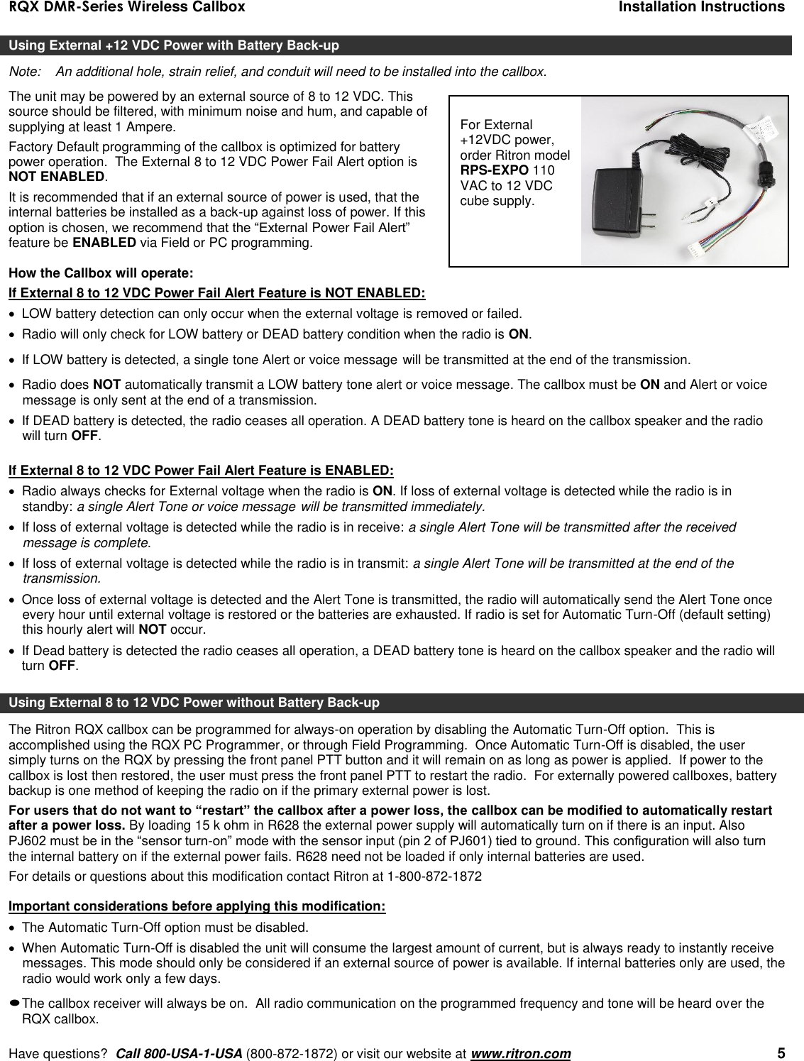 RQX DMR-Series Wireless Callbox  Installation Instructions     Have questions?  Call 800-USA-1-USA (800-872-1872) or visit our website at www.ritron.com   5 Using External +12 VDC Power with Battery Back-up Note:   An additional hole, strain relief, and conduit will need to be installed into the callbox. The unit may be powered by an external source of 8 to 12 VDC. This source should be filtered, with minimum noise and hum, and capable of supplying at least 1 Ampere.  Factory Default programming of the callbox is optimized for battery power operation.  The External 8 to 12 VDC Power Fail Alert option is NOT ENABLED. It is recommended that if an external source of power is used, that the internal batteries be installed as a back-up against loss of power. If this option is chosen, we recommend that the “External Power Fail Alert” feature be ENABLED via Field or PC programming.  How the Callbox will operate: If External 8 to 12 VDC Power Fail Alert Feature is NOT ENABLED:   LOW battery detection can only occur when the external voltage is removed or failed.   Radio will only check for LOW battery or DEAD battery condition when the radio is ON.   If LOW battery is detected, a single tone Alert or voice message will be transmitted at the end of the transmission.    Radio does NOT automatically transmit a LOW battery tone alert or voice message. The callbox must be ON and Alert or voice message is only sent at the end of a transmission.    If DEAD battery is detected, the radio ceases all operation. A DEAD battery tone is heard on the callbox speaker and the radio will turn OFF.  If External 8 to 12 VDC Power Fail Alert Feature is ENABLED:   Radio always checks for External voltage when the radio is ON. If loss of external voltage is detected while the radio is in standby: a single Alert Tone or voice message will be transmitted immediately.    If loss of external voltage is detected while the radio is in receive: a single Alert Tone will be transmitted after the received message is complete.    If loss of external voltage is detected while the radio is in transmit: a single Alert Tone will be transmitted at the end of the transmission.    Once loss of external voltage is detected and the Alert Tone is transmitted, the radio will automatically send the Alert Tone once every hour until external voltage is restored or the batteries are exhausted. If radio is set for Automatic Turn-Off (default setting) this hourly alert will NOT occur.   If Dead battery is detected the radio ceases all operation, a DEAD battery tone is heard on the callbox speaker and the radio will turn OFF.  Using External 8 to 12 VDC Power without Battery Back-up The Ritron RQX callbox can be programmed for always-on operation by disabling the Automatic Turn-Off option.  This is accomplished using the RQX PC Programmer, or through Field Programming.  Once Automatic Turn-Off is disabled, the user simply turns on the RQX by pressing the front panel PTT button and it will remain on as long as power is applied.  If power to the callbox is lost then restored, the user must press the front panel PTT to restart the radio.  For externally powered callboxes, battery backup is one method of keeping the radio on if the primary external power is lost.   For users that do not want to “restart” the callbox after a power loss, the callbox can be modified to automatically restart after a power loss. By loading 15 k ohm in R628 the external power supply will automatically turn on if there is an input. Also PJ602 must be in the “sensor turn-on” mode with the sensor input (pin 2 of PJ601) tied to ground. This configuration will also turn the internal battery on if the external power fails. R628 need not be loaded if only internal batteries are used. For details or questions about this modification contact Ritron at 1-800-872-1872   Important considerations before applying this modification:   The Automatic Turn-Off option must be disabled.   When Automatic Turn-Off is disabled the unit will consume the largest amount of current, but is always ready to instantly receive messages. This mode should only be considered if an external source of power is available. If internal batteries only are used, the radio would work only a few days.  The callbox receiver will always be on.  All radio communication on the programmed frequency and tone will be heard over the RQX callbox. For External +12VDC power, order Ritron model RPS-EXPO 110 VAC to 12 VDC cube supply. 