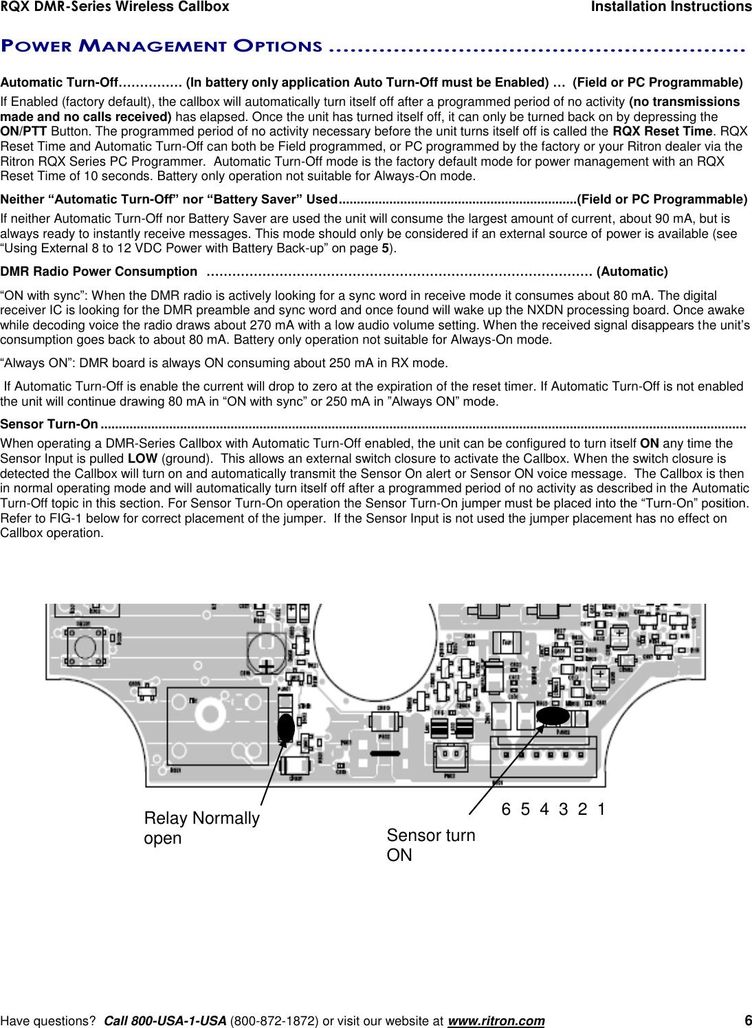 RQX DMR-Series Wireless Callbox  Installation Instructions     Have questions?  Call 800-USA-1-USA (800-872-1872) or visit our website at www.ritron.com   6 POWER MANAGEMENT OPTIONS ..........................................................   Automatic Turn-Off…………… (In battery only application Auto Turn-Off must be Enabled) …  (Field or PC Programmable) If Enabled (factory default), the callbox will automatically turn itself off after a programmed period of no activity (no transmissions made and no calls received) has elapsed. Once the unit has turned itself off, it can only be turned back on by depressing the ON/PTT Button. The programmed period of no activity necessary before the unit turns itself off is called the RQX Reset Time. RQX Reset Time and Automatic Turn-Off can both be Field programmed, or PC programmed by the factory or your Ritron dealer via the Ritron RQX Series PC Programmer.  Automatic Turn-Off mode is the factory default mode for power management with an RQX Reset Time of 10 seconds. Battery only operation not suitable for Always-On mode. Neither “Automatic Turn-Off” nor “Battery Saver” Used .................................................................. (Field or PC Programmable) If neither Automatic Turn-Off nor Battery Saver are used the unit will consume the largest amount of current, about 90 mA, but is always ready to instantly receive messages. This mode should only be considered if an external source of power is available (see “Using External 8 to 12 VDC Power with Battery Back-up” on page 5). DMR Radio Power Consumption  ……………………………………………………………………………… (Automatic) “ON with sync”: When the DMR radio is actively looking for a sync word in receive mode it consumes about 80 mA. The digital receiver IC is looking for the DMR preamble and sync word and once found will wake up the NXDN processing board. Once awake while decoding voice the radio draws about 270 mA with a low audio volume setting. When the received signal disappears the unit’s consumption goes back to about 80 mA. Battery only operation not suitable for Always-On mode. “Always ON”: DMR board is always ON consuming about 250 mA in RX mode.  If Automatic Turn-Off is enable the current will drop to zero at the expiration of the reset timer. If Automatic Turn-Off is not enabled the unit will continue drawing 80 mA in “ON with sync” or 250 mA in ”Always ON” mode. Sensor Turn-On ...................................................................................................................................................................................  When operating a DMR-Series Callbox with Automatic Turn-Off enabled, the unit can be configured to turn itself ON any time the Sensor Input is pulled LOW (ground).  This allows an external switch closure to activate the Callbox. When the switch closure is detected the Callbox will turn on and automatically transmit the Sensor On alert or Sensor ON voice message.  The Callbox is then in normal operating mode and will automatically turn itself off after a programmed period of no activity as described in the Automatic Turn-Off topic in this section. For Sensor Turn-On operation the Sensor Turn-On jumper must be placed into the “Turn-On” position.  Refer to FIG-1 below for correct placement of the jumper.  If the Sensor Input is not used the jumper placement has no effect on Callbox operation. Relay Normally open 6  5  4  3  2  1 Sensor turn ON 