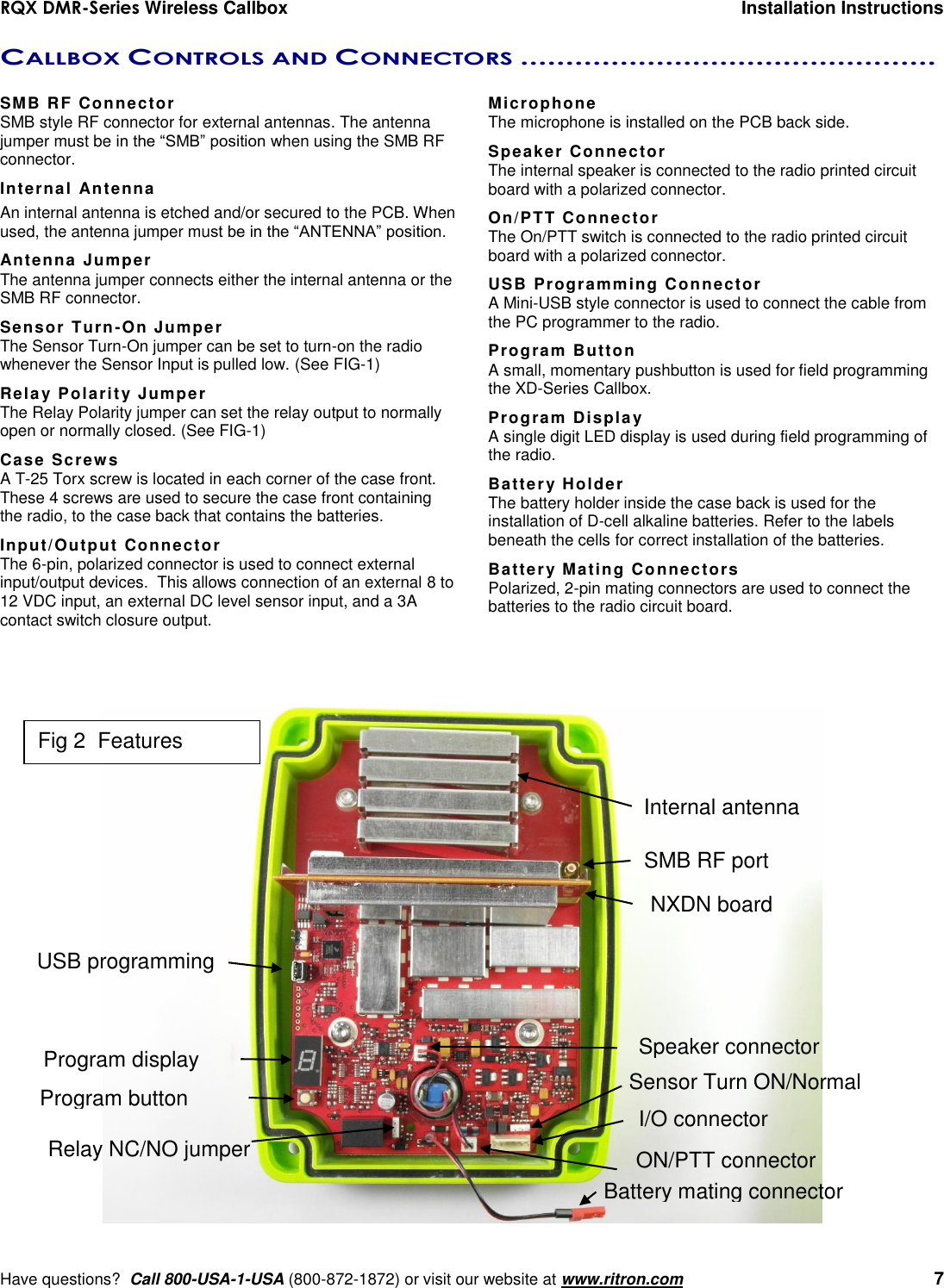 RQX DMR-Series Wireless Callbox  Installation Instructions     Have questions?  Call 800-USA-1-USA (800-872-1872) or visit our website at www.ritron.com   7 CALLBOX CONTROLS AND CONNECTORS ..............................................   SMB RF Connector SMB style RF connector for external antennas. The antenna jumper must be in the “SMB” position when using the SMB RF connector. Internal Antenna An internal antenna is etched and/or secured to the PCB. When used, the antenna jumper must be in the “ANTENNA” position. Antenna Jumper The antenna jumper connects either the internal antenna or the SMB RF connector. Sensor Turn-On Jumper The Sensor Turn-On jumper can be set to turn-on the radio whenever the Sensor Input is pulled low. (See FIG-1) Relay Polarity Jumper The Relay Polarity jumper can set the relay output to normally open or normally closed. (See FIG-1) Case Screws A T-25 Torx screw is located in each corner of the case front. These 4 screws are used to secure the case front containing the radio, to the case back that contains the batteries. Input/Output Connector  The 6-pin, polarized connector is used to connect external input/output devices.  This allows connection of an external 8 to 12 VDC input, an external DC level sensor input, and a 3A contact switch closure output. Microphone The microphone is installed on the PCB back side. Speaker Connector The internal speaker is connected to the radio printed circuit board with a polarized connector. On/PTT Connector The On/PTT switch is connected to the radio printed circuit board with a polarized connector. USB Programming Connector A Mini-USB style connector is used to connect the cable from the PC programmer to the radio. Program Button A small, momentary pushbutton is used for field programming the XD-Series Callbox. Program Display A single digit LED display is used during field programming of the radio. Battery Holder The battery holder inside the case back is used for the installation of D-cell alkaline batteries. Refer to the labels beneath the cells for correct installation of the batteries. Battery Mating Connectors Polarized, 2-pin mating connectors are used to connect the batteries to the radio circuit board.  SMB RF port Internal antenna  USB programming I/O connector  Program display Program button ON/PTT connector Speaker connector Relay NC/NO jumper Sensor Turn ON/Normal NXDN board Battery mating connector Fig 2  Features 