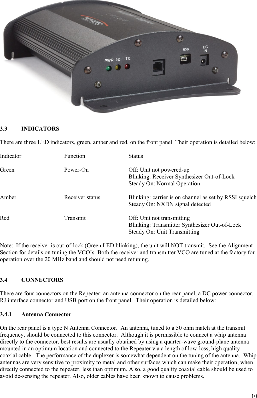 10    3.3  INDICATORS  There are three LED indicators, green, amber and red, on the front panel. Their operation is detailed below:  Indicator    Function     Status  Green      Power-On    Off: Unit not powered-up             Blinking: Receiver Synthesizer Out-of-Lock             Steady On: Normal Operation  Amber      Receiver status    Blinking: carrier is on channel as set by RSSI squelch             Steady On: NXDN signal detected  Red      Transmit    Off: Unit not transmitting             Blinking: Transmitter Synthesizer Out-of-Lock             Steady On: Unit Transmitting  Note:  If the receiver is out-of-lock (Green LED blinking), the unit will NOT transmit.  See the Alignment Section for details on tuning the VCO’s. Both the receiver and transmitter VCO are tuned at the factory for operation over the 20 MHz band and should not need retuning.   3.4  CONNECTORS  There are four connectors on the Repeater: an antenna connector on the rear panel, a DC power connector, RJ interface connector and USB port on the front panel.  Their operation is detailed below:  3.4.1  Antenna Connector  On the rear panel is a type N Antenna Connector.  An antenna, tuned to a 50 ohm match at the transmit frequency, should be connected to this connector.  Although it is permissible to connect a whip antenna directly to the connector, best results are usually obtained by using a quarter-wave ground-plane antenna mounted in an optimum location and connected to the Repeater via a length of low-loss, high quality coaxial cable.  The performance of the duplexer is somewhat dependent on the tuning of the antenna.  Whip antennas are very sensitive to proximity to metal and other surfaces which can make their operation, when directly connected to the repeater, less than optimum. Also, a good quality coaxial cable should be used to avoid de-sensing the repeater. Also, older cables have been known to cause problems. 