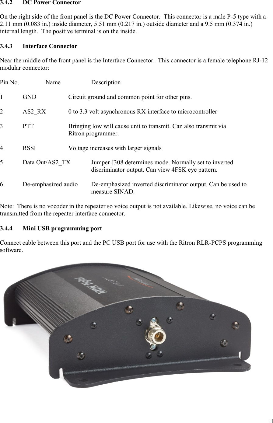 11  3.4.2  DC Power Connector  On the right side of the front panel is the DC Power Connector.  This connector is a male P-5 type with a 2.11 mm (0.083 in.) inside diameter, 5.51 mm (0.217 in.) outside diameter and a 9.5 mm (0.374 in.) internal length.  The positive terminal is on the inside.    3.4.3  Interface Connector  Near the middle of the front panel is the Interface Connector.  This connector is a female telephone RJ-12 modular connector:  Pin No.    Name    Description  1  GND    Circuit ground and common point for other pins.  2  AS2_RX  0 to 3.3 volt asynchronous RX interface to microcontroller  3  PTT    Bringing low will cause unit to transmit. Can also transmit via     Ritron programmer.  4  RSSI    Voltage increases with larger signals  5  Data Out/AS2_TX  Jumper J308 determines mode. Normally set to inverted         discriminator output. Can view 4FSK eye pattern.  6  De-emphasized audio  De-emphasized inverted discriminator output. Can be used to          measure SINAD.  Note:  There is no vocoder in the repeater so voice output is not available. Likewise, no voice can be transmitted from the repeater interface connector.  3.4.4  Mini USB programming port  Connect cable between this port and the PC USB port for use with the Ritron RLR-PCPS programming software.    