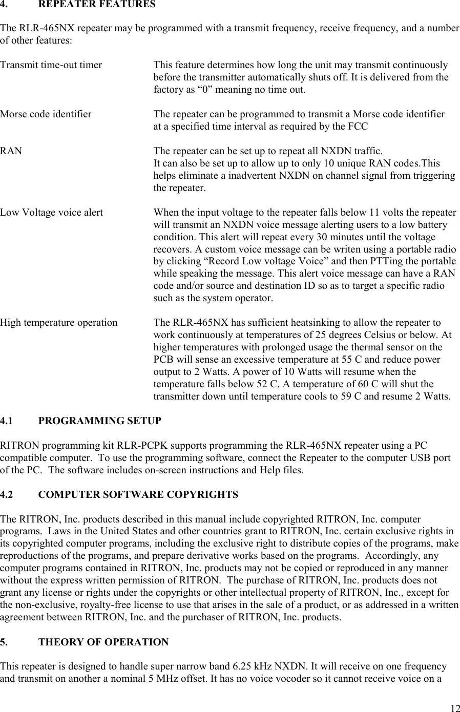 12  4.  REPEATER FEATURES  The RLR-465NX repeater may be programmed with a transmit frequency, receive frequency, and a number of other features:  Transmit time-out timer    This feature determines how long the unit may transmit continuously before the transmitter automatically shuts off. It is delivered from the factory as “0” meaning no time out.  Morse code identifier    The repeater can be programmed to transmit a Morse code identifier         at a specified time interval as required by the FCC  RAN  The repeater can be set up to repeat all NXDN traffic.   It can also be set up to allow up to only 10 unique RAN codes.This helps eliminate a inadvertent NXDN on channel signal from triggering the repeater.  Low Voltage voice alert  When the input voltage to the repeater falls below 11 volts the repeater will transmit an NXDN voice message alerting users to a low battery condition. This alert will repeat every 30 minutes until the voltage recovers. A custom voice message can be writen using a portable radio by clicking “Record Low voltage Voice” and then PTTing the portable while speaking the message. This alert voice message can have a RAN code and/or source and destination ID so as to target a specific radio such as the system operator.  High temperature operation  The RLR-465NX has sufficient heatsinking to allow the repeater to work continuously at temperatures of 25 degrees Celsius or below. At higher temperatures with prolonged usage the thermal sensor on the PCB will sense an excessive temperature at 55 C and reduce power output to 2 Watts. A power of 10 Watts will resume when the temperature falls below 52 C. A temperature of 60 C will shut the transmitter down until temperature cools to 59 C and resume 2 Watts.  4.1  PROGRAMMING SETUP  RITRON programming kit RLR-PCPK supports programming the RLR-465NX repeater using a PC compatible computer.  To use the programming software, connect the Repeater to the computer USB port of the PC.  The software includes on-screen instructions and Help files.  4.2  COMPUTER SOFTWARE COPYRIGHTS  The RITRON, Inc. products described in this manual include copyrighted RITRON, Inc. computer programs.  Laws in the United States and other countries grant to RITRON, Inc. certain exclusive rights in its copyrighted computer programs, including the exclusive right to distribute copies of the programs, make reproductions of the programs, and prepare derivative works based on the programs.  Accordingly, any computer programs contained in RITRON, Inc. products may not be copied or reproduced in any manner without the express written permission of RITRON.  The purchase of RITRON, Inc. products does not grant any license or rights under the copyrights or other intellectual property of RITRON, Inc., except for the non-exclusive, royalty-free license to use that arises in the sale of a product, or as addressed in a written agreement between RITRON, Inc. and the purchaser of RITRON, Inc. products.  5.  THEORY OF OPERATION  This repeater is designed to handle super narrow band 6.25 kHz NXDN. It will receive on one frequency and transmit on another a nominal 5 MHz offset. It has no voice vocoder so it cannot receive voice on a 