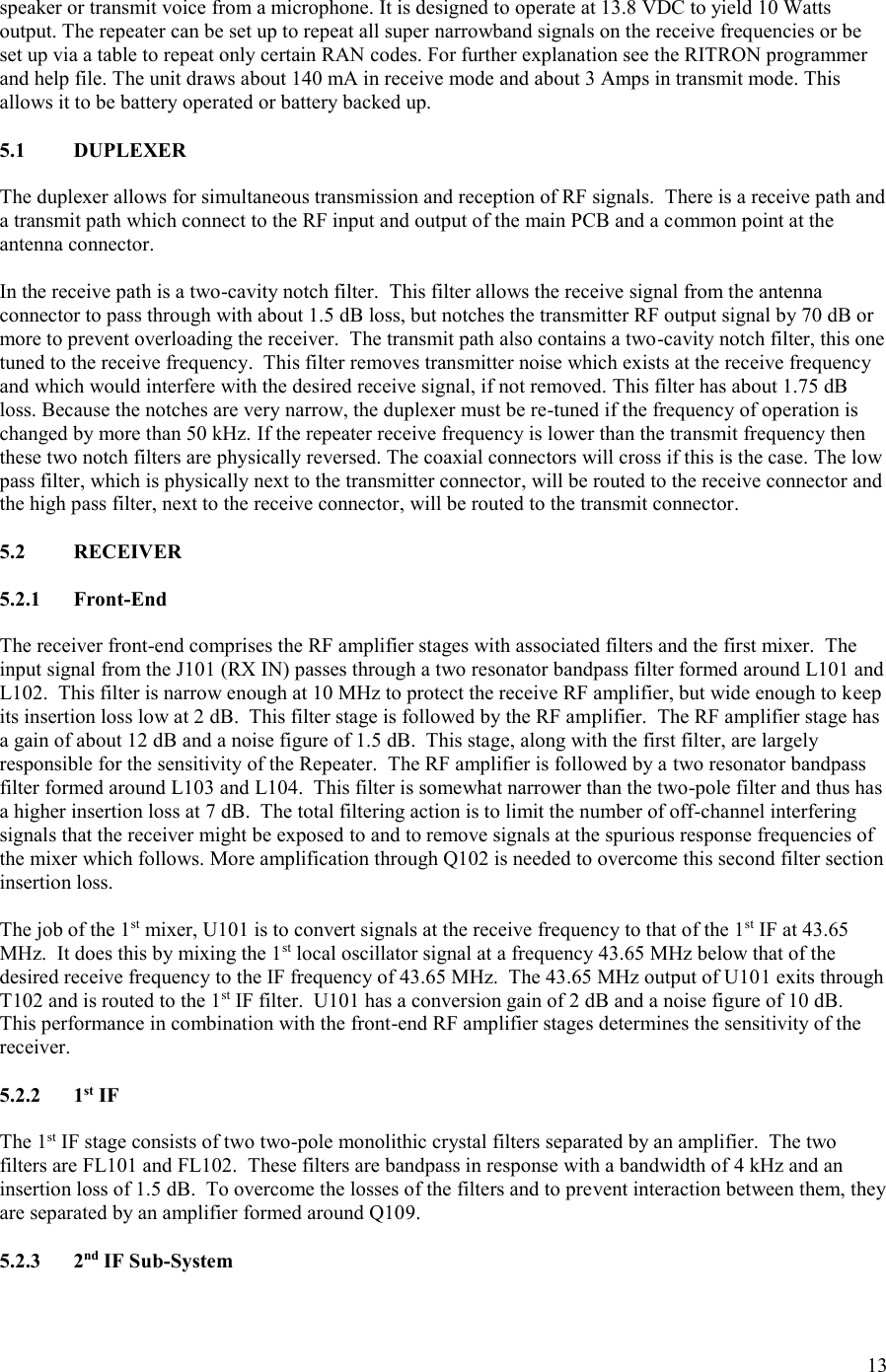 13  speaker or transmit voice from a microphone. It is designed to operate at 13.8 VDC to yield 10 Watts output. The repeater can be set up to repeat all super narrowband signals on the receive frequencies or be set up via a table to repeat only certain RAN codes. For further explanation see the RITRON programmer and help file. The unit draws about 140 mA in receive mode and about 3 Amps in transmit mode. This allows it to be battery operated or battery backed up.  5.1  DUPLEXER  The duplexer allows for simultaneous transmission and reception of RF signals.  There is a receive path and a transmit path which connect to the RF input and output of the main PCB and a common point at the antenna connector.    In the receive path is a two-cavity notch filter.  This filter allows the receive signal from the antenna connector to pass through with about 1.5 dB loss, but notches the transmitter RF output signal by 70 dB or more to prevent overloading the receiver.  The transmit path also contains a two-cavity notch filter, this one tuned to the receive frequency.  This filter removes transmitter noise which exists at the receive frequency and which would interfere with the desired receive signal, if not removed. This filter has about 1.75 dB loss. Because the notches are very narrow, the duplexer must be re-tuned if the frequency of operation is changed by more than 50 kHz. If the repeater receive frequency is lower than the transmit frequency then these two notch filters are physically reversed. The coaxial connectors will cross if this is the case. The low pass filter, which is physically next to the transmitter connector, will be routed to the receive connector and the high pass filter, next to the receive connector, will be routed to the transmit connector.   5.2  RECEIVER  5.2.1  Front-End  The receiver front-end comprises the RF amplifier stages with associated filters and the first mixer.  The input signal from the J101 (RX IN) passes through a two resonator bandpass filter formed around L101 and L102.  This filter is narrow enough at 10 MHz to protect the receive RF amplifier, but wide enough to keep its insertion loss low at 2 dB.  This filter stage is followed by the RF amplifier.  The RF amplifier stage has a gain of about 12 dB and a noise figure of 1.5 dB.  This stage, along with the first filter, are largely responsible for the sensitivity of the Repeater.  The RF amplifier is followed by a two resonator bandpass filter formed around L103 and L104.  This filter is somewhat narrower than the two-pole filter and thus has a higher insertion loss at 7 dB.  The total filtering action is to limit the number of off-channel interfering signals that the receiver might be exposed to and to remove signals at the spurious response frequencies of the mixer which follows. More amplification through Q102 is needed to overcome this second filter section insertion loss.  The job of the 1st mixer, U101 is to convert signals at the receive frequency to that of the 1st IF at 43.65 MHz.  It does this by mixing the 1st local oscillator signal at a frequency 43.65 MHz below that of the desired receive frequency to the IF frequency of 43.65 MHz.  The 43.65 MHz output of U101 exits through T102 and is routed to the 1st IF filter.  U101 has a conversion gain of 2 dB and a noise figure of 10 dB.  This performance in combination with the front-end RF amplifier stages determines the sensitivity of the receiver.  5.2.2  1st IF  The 1st IF stage consists of two two-pole monolithic crystal filters separated by an amplifier.  The two filters are FL101 and FL102.  These filters are bandpass in response with a bandwidth of 4 kHz and an insertion loss of 1.5 dB.  To overcome the losses of the filters and to prevent interaction between them, they are separated by an amplifier formed around Q109.    5.2.3  2nd IF Sub-System  