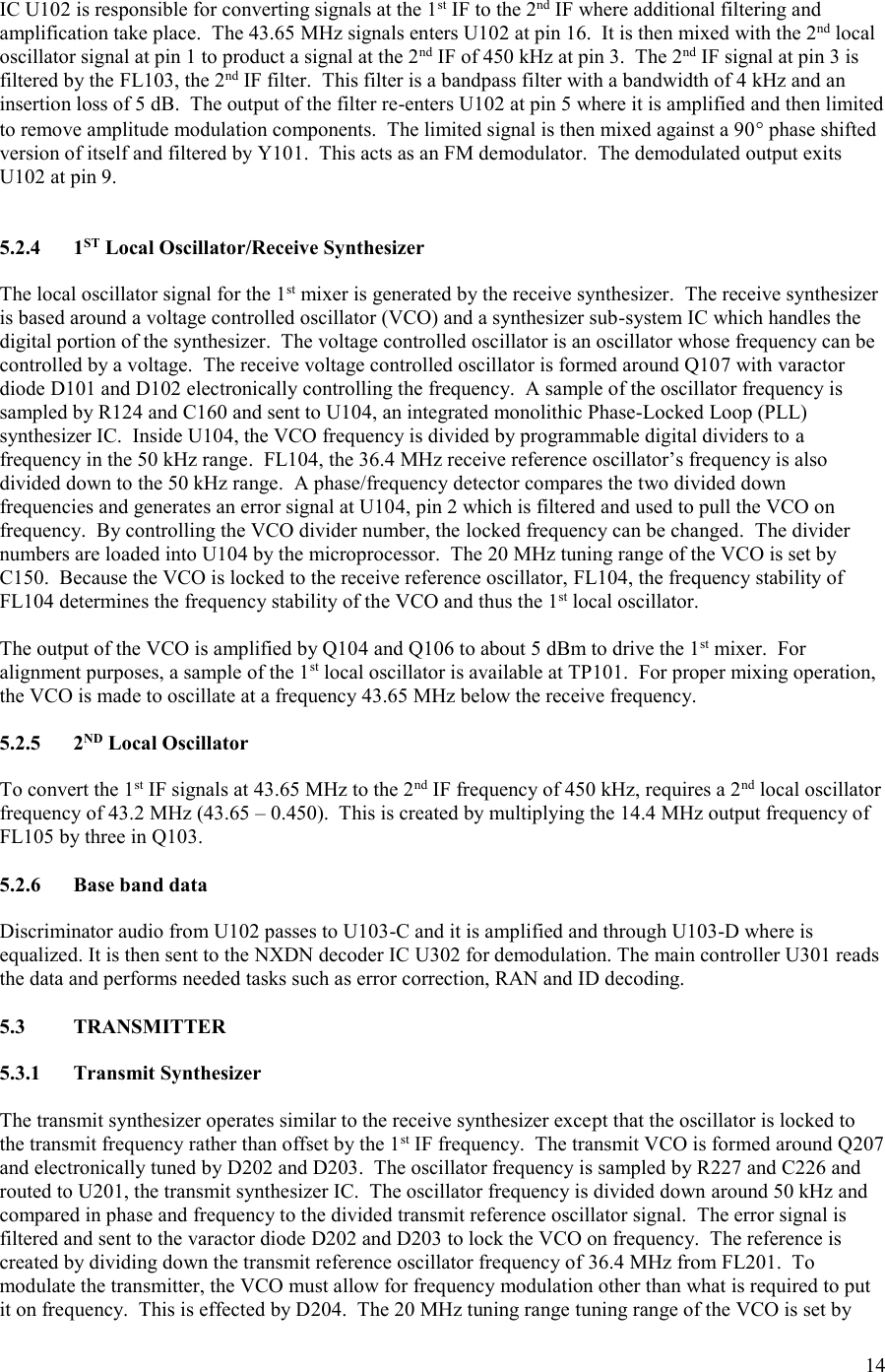 14  IC U102 is responsible for converting signals at the 1st IF to the 2nd IF where additional filtering and amplification take place.  The 43.65 MHz signals enters U102 at pin 16.  It is then mixed with the 2nd local oscillator signal at pin 1 to product a signal at the 2nd IF of 450 kHz at pin 3.  The 2nd IF signal at pin 3 is filtered by the FL103, the 2nd IF filter.  This filter is a bandpass filter with a bandwidth of 4 kHz and an insertion loss of 5 dB.  The output of the filter re-enters U102 at pin 5 where it is amplified and then limited to remove amplitude modulation components.  The limited signal is then mixed against a 90 phase shifted version of itself and filtered by Y101.  This acts as an FM demodulator.  The demodulated output exits U102 at pin 9.   5.2.4  1ST Local Oscillator/Receive Synthesizer  The local oscillator signal for the 1st mixer is generated by the receive synthesizer.  The receive synthesizer is based around a voltage controlled oscillator (VCO) and a synthesizer sub-system IC which handles the digital portion of the synthesizer.  The voltage controlled oscillator is an oscillator whose frequency can be controlled by a voltage.  The receive voltage controlled oscillator is formed around Q107 with varactor diode D101 and D102 electronically controlling the frequency.  A sample of the oscillator frequency is sampled by R124 and C160 and sent to U104, an integrated monolithic Phase-Locked Loop (PLL) synthesizer IC.  Inside U104, the VCO frequency is divided by programmable digital dividers to a frequency in the 50 kHz range.  FL104, the 36.4 MHz receive reference oscillator’s frequency is also divided down to the 50 kHz range.  A phase/frequency detector compares the two divided down frequencies and generates an error signal at U104, pin 2 which is filtered and used to pull the VCO on frequency.  By controlling the VCO divider number, the locked frequency can be changed.  The divider numbers are loaded into U104 by the microprocessor.  The 20 MHz tuning range of the VCO is set by C150.  Because the VCO is locked to the receive reference oscillator, FL104, the frequency stability of FL104 determines the frequency stability of the VCO and thus the 1st local oscillator.  The output of the VCO is amplified by Q104 and Q106 to about 5 dBm to drive the 1st mixer.  For alignment purposes, a sample of the 1st local oscillator is available at TP101.  For proper mixing operation, the VCO is made to oscillate at a frequency 43.65 MHz below the receive frequency.  5.2.5  2ND Local Oscillator  To convert the 1st IF signals at 43.65 MHz to the 2nd IF frequency of 450 kHz, requires a 2nd local oscillator frequency of 43.2 MHz (43.65 – 0.450).  This is created by multiplying the 14.4 MHz output frequency of FL105 by three in Q103.    5.2.6  Base band data  Discriminator audio from U102 passes to U103-C and it is amplified and through U103-D where is equalized. It is then sent to the NXDN decoder IC U302 for demodulation. The main controller U301 reads the data and performs needed tasks such as error correction, RAN and ID decoding.  5.3  TRANSMITTER  5.3.1  Transmit Synthesizer  The transmit synthesizer operates similar to the receive synthesizer except that the oscillator is locked to the transmit frequency rather than offset by the 1st IF frequency.  The transmit VCO is formed around Q207 and electronically tuned by D202 and D203.  The oscillator frequency is sampled by R227 and C226 and routed to U201, the transmit synthesizer IC.  The oscillator frequency is divided down around 50 kHz and compared in phase and frequency to the divided transmit reference oscillator signal.  The error signal is filtered and sent to the varactor diode D202 and D203 to lock the VCO on frequency.  The reference is created by dividing down the transmit reference oscillator frequency of 36.4 MHz from FL201.  To modulate the transmitter, the VCO must allow for frequency modulation other than what is required to put it on frequency.  This is effected by D204.  The 20 MHz tuning range tuning range of the VCO is set by 