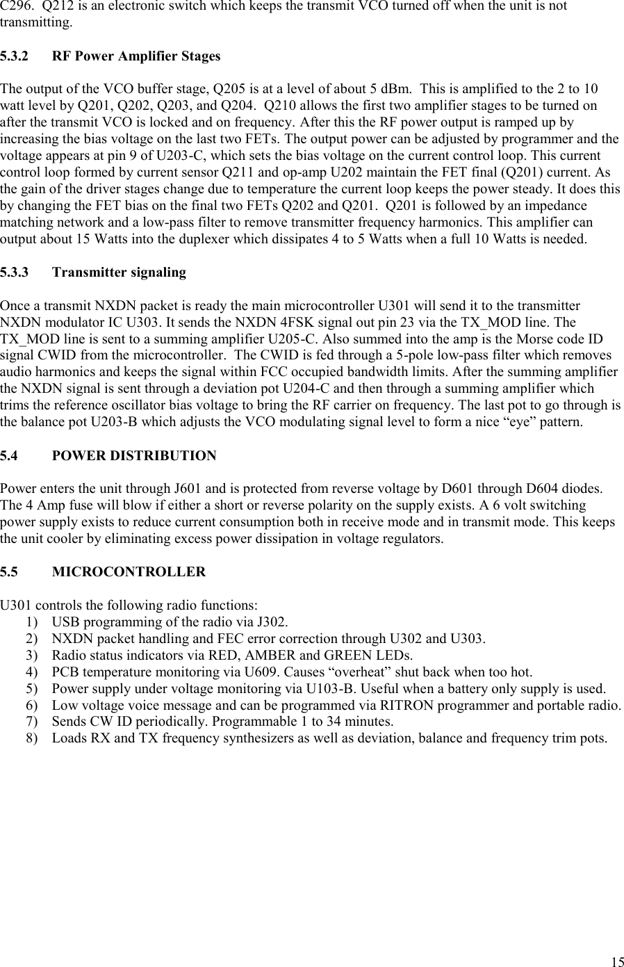 15  C296.  Q212 is an electronic switch which keeps the transmit VCO turned off when the unit is not transmitting.  5.3.2  RF Power Amplifier Stages  The output of the VCO buffer stage, Q205 is at a level of about 5 dBm.  This is amplified to the 2 to 10 watt level by Q201, Q202, Q203, and Q204.  Q210 allows the first two amplifier stages to be turned on after the transmit VCO is locked and on frequency. After this the RF power output is ramped up by increasing the bias voltage on the last two FETs. The output power can be adjusted by programmer and the voltage appears at pin 9 of U203-C, which sets the bias voltage on the current control loop. This current control loop formed by current sensor Q211 and op-amp U202 maintain the FET final (Q201) current. As the gain of the driver stages change due to temperature the current loop keeps the power steady. It does this by changing the FET bias on the final two FETs Q202 and Q201.  Q201 is followed by an impedance matching network and a low-pass filter to remove transmitter frequency harmonics. This amplifier can output about 15 Watts into the duplexer which dissipates 4 to 5 Watts when a full 10 Watts is needed.  5.3.3  Transmitter signaling  Once a transmit NXDN packet is ready the main microcontroller U301 will send it to the transmitter NXDN modulator IC U303. It sends the NXDN 4FSK signal out pin 23 via the TX_MOD line. The TX_MOD line is sent to a summing amplifier U205-C. Also summed into the amp is the Morse code ID signal CWID from the microcontroller.  The CWID is fed through a 5-pole low-pass filter which removes audio harmonics and keeps the signal within FCC occupied bandwidth limits. After the summing amplifier the NXDN signal is sent through a deviation pot U204-C and then through a summing amplifier which trims the reference oscillator bias voltage to bring the RF carrier on frequency. The last pot to go through is the balance pot U203-B which adjusts the VCO modulating signal level to form a nice “eye” pattern.  5.4  POWER DISTRIBUTION  Power enters the unit through J601 and is protected from reverse voltage by D601 through D604 diodes. The 4 Amp fuse will blow if either a short or reverse polarity on the supply exists. A 6 volt switching power supply exists to reduce current consumption both in receive mode and in transmit mode. This keeps the unit cooler by eliminating excess power dissipation in voltage regulators.  5.5  MICROCONTROLLER  U301 controls the following radio functions: 1) USB programming of the radio via J302. 2) NXDN packet handling and FEC error correction through U302 and U303. 3) Radio status indicators via RED, AMBER and GREEN LEDs. 4) PCB temperature monitoring via U609. Causes “overheat” shut back when too hot. 5) Power supply under voltage monitoring via U103-B. Useful when a battery only supply is used. 6) Low voltage voice message and can be programmed via RITRON programmer and portable radio. 7) Sends CW ID periodically. Programmable 1 to 34 minutes. 8) Loads RX and TX frequency synthesizers as well as deviation, balance and frequency trim pots.  