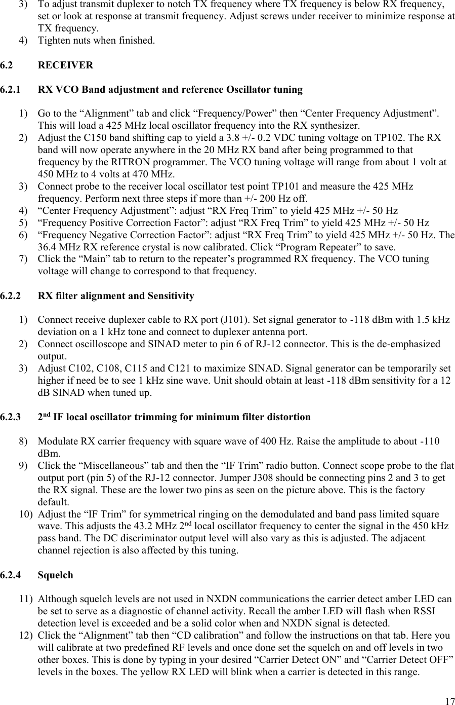 17  3) To adjust transmit duplexer to notch TX frequency where TX frequency is below RX frequency, set or look at response at transmit frequency. Adjust screws under receiver to minimize response at TX frequency. 4) Tighten nuts when finished.  6.2  RECEIVER  6.2.1  RX VCO Band adjustment and reference Oscillator tuning  1) Go to the “Alignment” tab and click “Frequency/Power” then “Center Frequency Adjustment”. This will load a 425 MHz local oscillator frequency into the RX synthesizer. 2) Adjust the C150 band shifting cap to yield a 3.8 +/- 0.2 VDC tuning voltage on TP102. The RX band will now operate anywhere in the 20 MHz RX band after being programmed to that frequency by the RITRON programmer. The VCO tuning voltage will range from about 1 volt at 450 MHz to 4 volts at 470 MHz. 3) Connect probe to the receiver local oscillator test point TP101 and measure the 425 MHz frequency. Perform next three steps if more than +/- 200 Hz off. 4) “Center Frequency Adjustment”: adjust “RX Freq Trim” to yield 425 MHz +/- 50 Hz 5) “Frequency Positive Correction Factor”: adjust “RX Freq Trim” to yield 425 MHz +/- 50 Hz 6) “Frequency Negative Correction Factor”: adjust “RX Freq Trim” to yield 425 MHz +/- 50 Hz. The 36.4 MHz RX reference crystal is now calibrated. Click “Program Repeater” to save. 7) Click the “Main” tab to return to the repeater’s programmed RX frequency. The VCO tuning voltage will change to correspond to that frequency.  6.2.2  RX filter alignment and Sensitivity  1) Connect receive duplexer cable to RX port (J101). Set signal generator to -118 dBm with 1.5 kHz deviation on a 1 kHz tone and connect to duplexer antenna port. 2) Connect oscilloscope and SINAD meter to pin 6 of RJ-12 connector. This is the de-emphasized output. 3) Adjust C102, C108, C115 and C121 to maximize SINAD. Signal generator can be temporarily set higher if need be to see 1 kHz sine wave. Unit should obtain at least -118 dBm sensitivity for a 12 dB SINAD when tuned up.  6.2.3  2nd IF local oscillator trimming for minimum filter distortion  8) Modulate RX carrier frequency with square wave of 400 Hz. Raise the amplitude to about -110 dBm. 9) Click the “Miscellaneous” tab and then the “IF Trim” radio button. Connect scope probe to the flat output port (pin 5) of the RJ-12 connector. Jumper J308 should be connecting pins 2 and 3 to get the RX signal. These are the lower two pins as seen on the picture above. This is the factory default. 10) Adjust the “IF Trim” for symmetrical ringing on the demodulated and band pass limited square wave. This adjusts the 43.2 MHz 2nd local oscillator frequency to center the signal in the 450 kHz pass band. The DC discriminator output level will also vary as this is adjusted. The adjacent channel rejection is also affected by this tuning.  6.2.4  Squelch  11) Although squelch levels are not used in NXDN communications the carrier detect amber LED can be set to serve as a diagnostic of channel activity. Recall the amber LED will flash when RSSI detection level is exceeded and be a solid color when and NXDN signal is detected. 12) Click the “Alignment” tab then “CD calibration” and follow the instructions on that tab. Here you will calibrate at two predefined RF levels and once done set the squelch on and off levels in two other boxes. This is done by typing in your desired “Carrier Detect ON” and “Carrier Detect OFF” levels in the boxes. The yellow RX LED will blink when a carrier is detected in this range. 