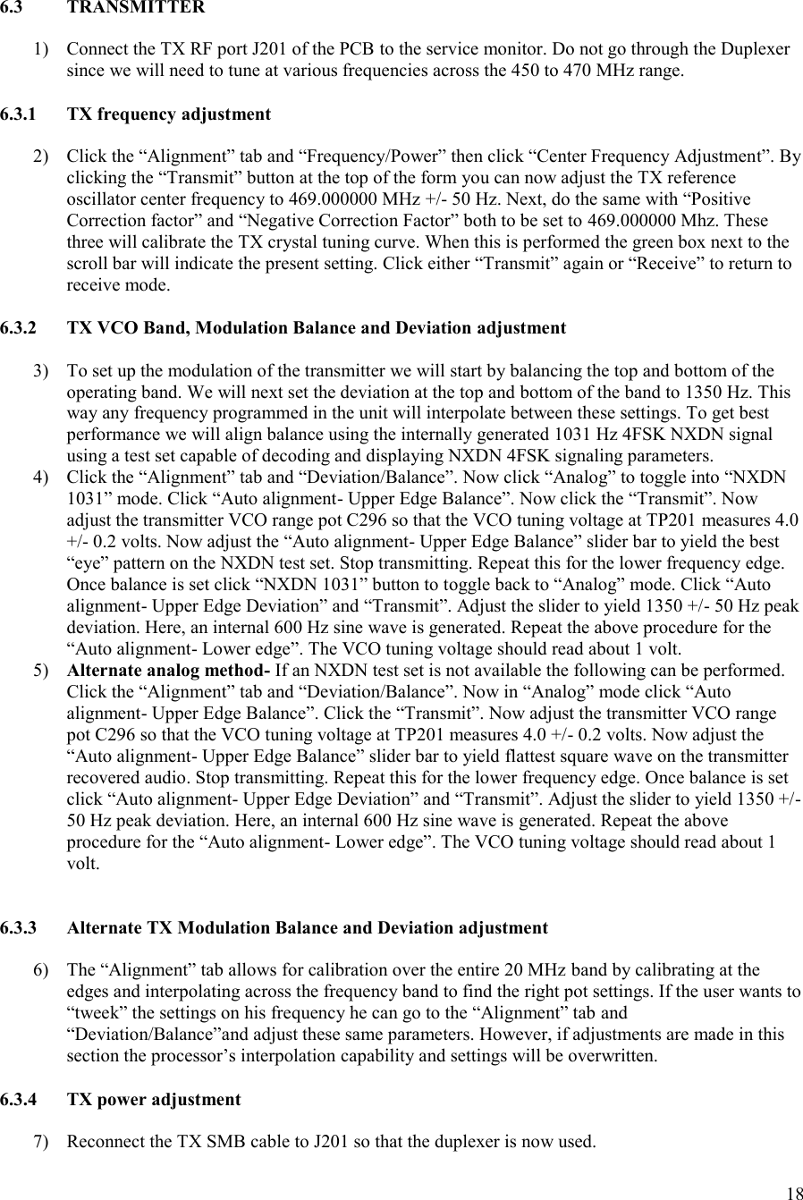 18    6.3  TRANSMITTER  1) Connect the TX RF port J201 of the PCB to the service monitor. Do not go through the Duplexer since we will need to tune at various frequencies across the 450 to 470 MHz range.  6.3.1  TX frequency adjustment  2) Click the “Alignment” tab and “Frequency/Power” then click “Center Frequency Adjustment”. By clicking the “Transmit” button at the top of the form you can now adjust the TX reference oscillator center frequency to 469.000000 MHz +/- 50 Hz. Next, do the same with “Positive Correction factor” and “Negative Correction Factor” both to be set to 469.000000 Mhz. These three will calibrate the TX crystal tuning curve. When this is performed the green box next to the scroll bar will indicate the present setting. Click either “Transmit” again or “Receive” to return to receive mode.  6.3.2  TX VCO Band, Modulation Balance and Deviation adjustment  3) To set up the modulation of the transmitter we will start by balancing the top and bottom of the operating band. We will next set the deviation at the top and bottom of the band to 1350 Hz. This way any frequency programmed in the unit will interpolate between these settings. To get best performance we will align balance using the internally generated 1031 Hz 4FSK NXDN signal using a test set capable of decoding and displaying NXDN 4FSK signaling parameters. 4) Click the “Alignment” tab and “Deviation/Balance”. Now click “Analog” to toggle into “NXDN 1031” mode. Click “Auto alignment- Upper Edge Balance”. Now click the “Transmit”. Now adjust the transmitter VCO range pot C296 so that the VCO tuning voltage at TP201 measures 4.0 +/- 0.2 volts. Now adjust the “Auto alignment- Upper Edge Balance” slider bar to yield the best “eye” pattern on the NXDN test set. Stop transmitting. Repeat this for the lower frequency edge. Once balance is set click “NXDN 1031” button to toggle back to “Analog” mode. Click “Auto alignment- Upper Edge Deviation” and “Transmit”. Adjust the slider to yield 1350 +/- 50 Hz peak deviation. Here, an internal 600 Hz sine wave is generated. Repeat the above procedure for the “Auto alignment- Lower edge”. The VCO tuning voltage should read about 1 volt. 5) Alternate analog method- If an NXDN test set is not available the following can be performed. Click the “Alignment” tab and “Deviation/Balance”. Now in “Analog” mode click “Auto alignment- Upper Edge Balance”. Click the “Transmit”. Now adjust the transmitter VCO range pot C296 so that the VCO tuning voltage at TP201 measures 4.0 +/- 0.2 volts. Now adjust the “Auto alignment- Upper Edge Balance” slider bar to yield flattest square wave on the transmitter recovered audio. Stop transmitting. Repeat this for the lower frequency edge. Once balance is set click “Auto alignment- Upper Edge Deviation” and “Transmit”. Adjust the slider to yield 1350 +/- 50 Hz peak deviation. Here, an internal 600 Hz sine wave is generated. Repeat the above procedure for the “Auto alignment- Lower edge”. The VCO tuning voltage should read about 1 volt.   6.3.3  Alternate TX Modulation Balance and Deviation adjustment  6) The “Alignment” tab allows for calibration over the entire 20 MHz band by calibrating at the edges and interpolating across the frequency band to find the right pot settings. If the user wants to “tweek” the settings on his frequency he can go to the “Alignment” tab and “Deviation/Balance”and adjust these same parameters. However, if adjustments are made in this section the processor’s interpolation capability and settings will be overwritten.  6.3.4  TX power adjustment  7) Reconnect the TX SMB cable to J201 so that the duplexer is now used. 
