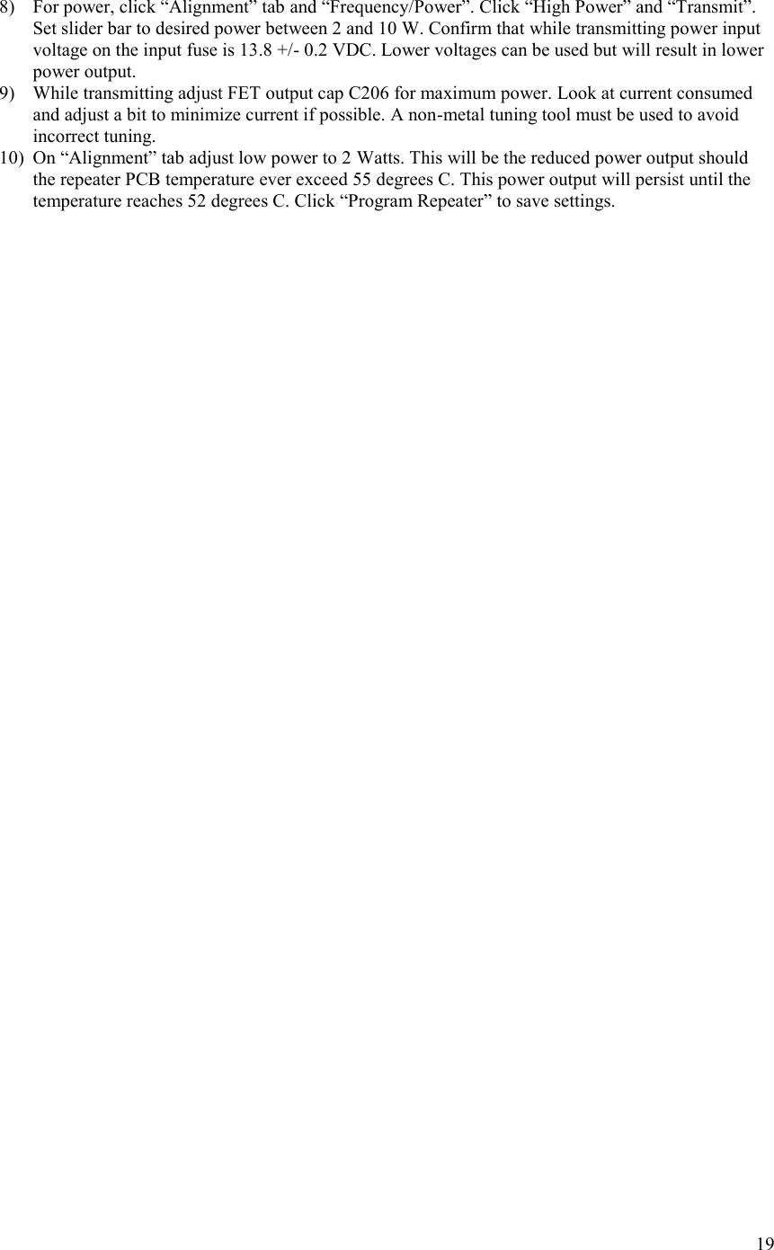 19  8) For power, click “Alignment” tab and “Frequency/Power”. Click “High Power” and “Transmit”. Set slider bar to desired power between 2 and 10 W. Confirm that while transmitting power input voltage on the input fuse is 13.8 +/- 0.2 VDC. Lower voltages can be used but will result in lower power output. 9) While transmitting adjust FET output cap C206 for maximum power. Look at current consumed and adjust a bit to minimize current if possible. A non-metal tuning tool must be used to avoid incorrect tuning. 10) On “Alignment” tab adjust low power to 2 Watts. This will be the reduced power output should the repeater PCB temperature ever exceed 55 degrees C. This power output will persist until the temperature reaches 52 degrees C. Click “Program Repeater” to save settings.    