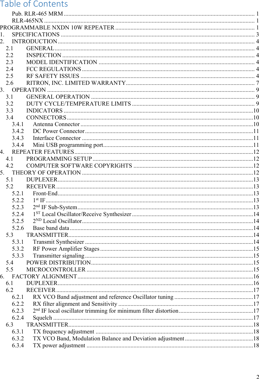 2    Table of Contents Pub. RLR-465 MRM .............................................................................................................................. 1 RLR-465NX ........................................................................................................................................... 1 PROGRAMMABLE NXDN 10W REPEATER ............................................................................................ 1 1. SPECIFICATIONS ................................................................................................................................ 3 2. INTRODUCTION .................................................................................................................................. 4 2.1 GENERAL .................................................................................................................................... 4 2.2 INSPECTION ............................................................................................................................... 4 2.3 MODEL IDENTIFICATION ....................................................................................................... 4 2.4 FCC REGULATIONS .................................................................................................................. 4 2.5 RF SAFETY ISSUES ................................................................................................................... 4 2.6 RITRON, INC. LIMITED WARRANTY..................................................................................... 7 3. OPERATION ......................................................................................................................................... 9 3.1 GENERAL OPERATION ............................................................................................................ 9 3.2 DUTY CYCLE/TEMPERATURE LIMITS ................................................................................. 9 3.3 INDICATORS .............................................................................................................................10 3.4 CONNECTORS ...........................................................................................................................10 3.4.1 Antenna Connector ..................................................................................................................10 3.4.2 DC Power Connector ...............................................................................................................11 3.4.3 Interface Connector .................................................................................................................11 3.4.4 Mini USB programming port ...................................................................................................11 4. REPEATER FEATURES ......................................................................................................................12 4.1 PROGRAMMING SETUP ..........................................................................................................12 4.2 COMPUTER SOFTWARE COPYRIGHTS ...............................................................................12 5. THEORY OF OPERATION .................................................................................................................12 5.1 DUPLEXER .................................................................................................................................13 5.2 RECEIVER ..................................................................................................................................13 5.2.1 Front-End .................................................................................................................................13 5.2.2 1st IF .........................................................................................................................................13 5.2.3 2nd IF Sub-System ....................................................................................................................13 5.2.4 1ST Local Oscillator/Receive Synthesizer ................................................................................14 5.2.5 2ND Local Oscillator .................................................................................................................14 5.2.6 Base band data .........................................................................................................................14 5.3 TRANSMITTER ..........................................................................................................................14 5.3.1 Transmit Synthesizer ...............................................................................................................14 5.3.2 RF Power Amplifier Stages .....................................................................................................15 5.3.3 Transmitter signaling ...............................................................................................................15 5.4 POWER DISTRIBUTION ...........................................................................................................15 5.5 MICROCONTROLLER ..............................................................................................................15 6. FACTORY ALIGNMENT ....................................................................................................................16 6.1 DUPLEXER .................................................................................................................................16 6.2 RECEIVER ..................................................................................................................................17 6.2.1 RX VCO Band adjustment and reference Oscillator tuning ....................................................17 6.2.2 RX filter alignment and Sensitivity .........................................................................................17 6.2.3 2nd IF local oscillator trimming for minimum filter distortion .................................................17 6.2.4 Squelch ....................................................................................................................................17 6.3 TRANSMITTER ..........................................................................................................................18 6.3.1 TX frequency adjustment ........................................................................................................18 6.3.2 TX VCO Band, Modulation Balance and Deviation adjustment .............................................18 6.3.4 TX power adjustment ..............................................................................................................18    