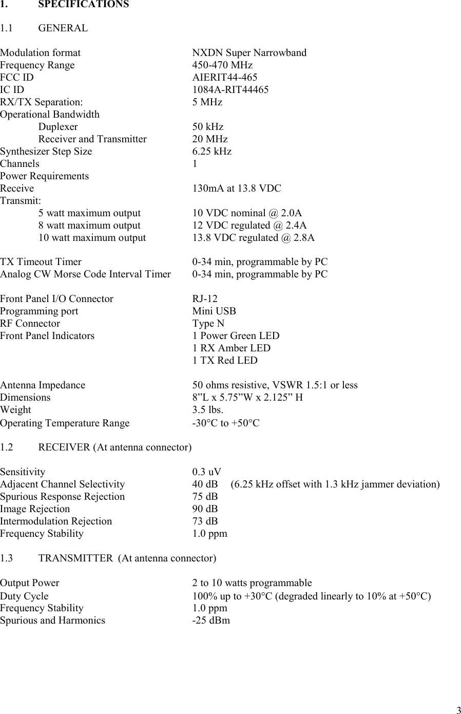 3  1.  SPECIFICATIONS  1.1  GENERAL  Modulation format      NXDN Super Narrowband Frequency Range       450-470 MHz FCC ID          AIERIT44-465 IC ID          1084A-RIT44465 RX/TX Separation:      5 MHz Operational Bandwidth   Duplexer      50 kHz   Receiver and Transmitter    20 MHz Synthesizer Step Size      6.25 kHz Channels        1 Power Requirements Receive          130mA at 13.8 VDC Transmit:   5 watt maximum output    10 VDC nominal @ 2.0A   8 watt maximum output    12 VDC regulated @ 2.4A    10 watt maximum output    13.8 VDC regulated @ 2.8A  TX Timeout Timer      0-34 min, programmable by PC Analog CW Morse Code Interval Timer  0-34 min, programmable by PC  Front Panel I/O Connector     RJ-12 Programming port      Mini USB RF Connector        Type N Front Panel Indicators      1 Power Green LED           1 RX Amber LED           1 TX Red LED  Antenna Impedance      50 ohms resistive, VSWR 1.5:1 or less Dimensions        8”L x 5.75”W x 2.125” H Weight          3.5 lbs. Operating Temperature Range    -30C to +50C  1.2  RECEIVER (At antenna connector)       Sensitivity        0.3 uV Adjacent Channel Selectivity    40 dB  (6.25 kHz offset with 1.3 kHz jammer deviation) Spurious Response Rejection    75 dB Image Rejection        90 dB Intermodulation Rejection     73 dB Frequency Stability      1.0 ppm  1.3  TRANSMITTER  (At antenna connector)        Output Power        2 to 10 watts programmable Duty Cycle        100% up to +30C (degraded linearly to 10% at +50C) Frequency Stability      1.0 ppm Spurious and Harmonics      -25 dBm         