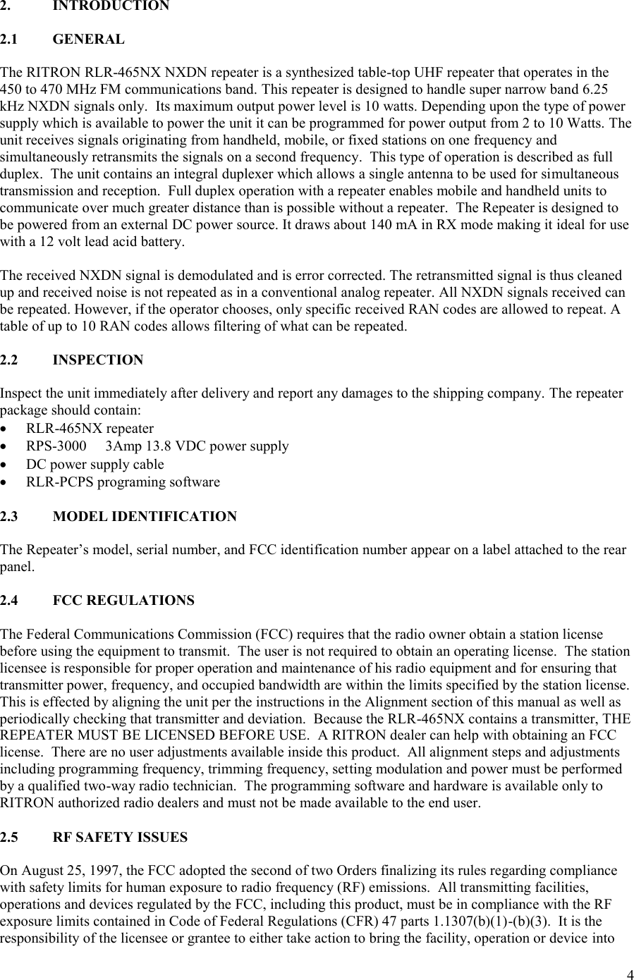 4  2.  INTRODUCTION  2.1  GENERAL  The RITRON RLR-465NX NXDN repeater is a synthesized table-top UHF repeater that operates in the 450 to 470 MHz FM communications band. This repeater is designed to handle super narrow band 6.25 kHz NXDN signals only.  Its maximum output power level is 10 watts. Depending upon the type of power supply which is available to power the unit it can be programmed for power output from 2 to 10 Watts. The unit receives signals originating from handheld, mobile, or fixed stations on one frequency and simultaneously retransmits the signals on a second frequency.  This type of operation is described as full duplex.  The unit contains an integral duplexer which allows a single antenna to be used for simultaneous transmission and reception.  Full duplex operation with a repeater enables mobile and handheld units to communicate over much greater distance than is possible without a repeater.  The Repeater is designed to be powered from an external DC power source. It draws about 140 mA in RX mode making it ideal for use with a 12 volt lead acid battery.  The received NXDN signal is demodulated and is error corrected. The retransmitted signal is thus cleaned up and received noise is not repeated as in a conventional analog repeater. All NXDN signals received can be repeated. However, if the operator chooses, only specific received RAN codes are allowed to repeat. A table of up to 10 RAN codes allows filtering of what can be repeated.  2.2  INSPECTION  Inspect the unit immediately after delivery and report any damages to the shipping company. The repeater package should contain:  RLR-465NX repeater  RPS-3000  3Amp 13.8 VDC power supply  DC power supply cable  RLR-PCPS programing software  2.3  MODEL IDENTIFICATION  The Repeater’s model, serial number, and FCC identification number appear on a label attached to the rear panel.  2.4  FCC REGULATIONS  The Federal Communications Commission (FCC) requires that the radio owner obtain a station license before using the equipment to transmit.  The user is not required to obtain an operating license.  The station licensee is responsible for proper operation and maintenance of his radio equipment and for ensuring that transmitter power, frequency, and occupied bandwidth are within the limits specified by the station license.  This is effected by aligning the unit per the instructions in the Alignment section of this manual as well as periodically checking that transmitter and deviation.  Because the RLR-465NX contains a transmitter, THE REPEATER MUST BE LICENSED BEFORE USE.  A RITRON dealer can help with obtaining an FCC license.  There are no user adjustments available inside this product.  All alignment steps and adjustments including programming frequency, trimming frequency, setting modulation and power must be performed by a qualified two-way radio technician.  The programming software and hardware is available only to RITRON authorized radio dealers and must not be made available to the end user.  2.5  RF SAFETY ISSUES  On August 25, 1997, the FCC adopted the second of two Orders finalizing its rules regarding compliance with safety limits for human exposure to radio frequency (RF) emissions.  All transmitting facilities, operations and devices regulated by the FCC, including this product, must be in compliance with the RF exposure limits contained in Code of Federal Regulations (CFR) 47 parts 1.1307(b)(1)-(b)(3).  It is the responsibility of the licensee or grantee to either take action to bring the facility, operation or device into 