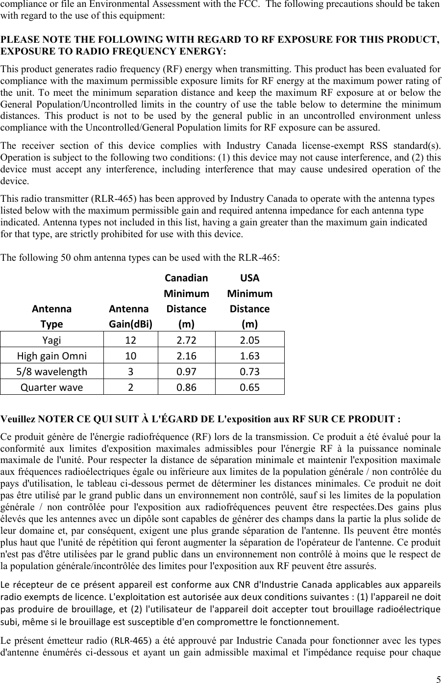 5  compliance or file an Environmental Assessment with the FCC.  The following precautions should be taken with regard to the use of this equipment:  PLEASE NOTE THE FOLLOWING WITH REGARD TO RF EXPOSURE FOR THIS PRODUCT, EXPOSURE TO RADIO FREQUENCY ENERGY: This product generates radio frequency (RF) energy when transmitting. This product has been evaluated for compliance with the maximum permissible exposure limits for RF energy at the maximum power rating of the unit. To meet the minimum separation  distance and  keep  the  maximum RF  exposure at or below the General  Population/Uncontrolled  limits in  the  country  of use  the  table  below to  determine  the  minimum distances.  This  product  is  not  to  be  used  by  the  general  public  in  an  uncontrolled  environment  unless compliance with the Uncontrolled/General Population limits for RF exposure can be assured. The  receiver  section  of  this  device  complies  with  Industry  Canada  license-exempt  RSS  standard(s). Operation is subject to the following two conditions: (1) this device may not cause interference, and (2) this device  must  accept  any  interference,  including  interference  that  may  cause  undesired  operation  of  the device. This radio transmitter (RLR-465) has been approved by Industry Canada to operate with the antenna types listed below with the maximum permissible gain and required antenna impedance for each antenna type indicated. Antenna types not included in this list, having a gain greater than the maximum gain indicated for that type, are strictly prohibited for use with this device.  The following 50 ohm antenna types can be used with the RLR-465:   Canadian USA   Minimum Minimum Antenna Antenna Distance  Distance  Type Gain(dBi) (m) (m) Yagi 12 2.72 2.05 High gain Omni 10 2.16 1.63 5/8 wavelength 3 0.97 0.73 Quarter wave 2 0.86 0.65  Veuillez NOTER CE QUI SUIT À L&apos;ÉGARD DE L&apos;exposition aux RF SUR CE PRODUIT : Ce produit génère de l&apos;énergie radiofréquence (RF) lors de la transmission. Ce produit a été évalué pour la conformité  aux  limites  d&apos;exposition  maximales  admissibles  pour  l&apos;énergie  RF  à  la  puissance  nominale maximale de l&apos;unité. Pour respecter la distance de séparation minimale et maintenir l&apos;exposition maximale aux fréquences radioélectriques égale ou inférieure aux limites de la population générale / non contrôlée du pays d&apos;utilisation, le tableau  ci-dessous permet de déterminer les  distances minimales. Ce produit ne doit pas être utilisé par le grand public dans un environnement non contrôlé, sauf si les limites de la population générale  /  non  contrôlée  pour  l&apos;exposition  aux  radiofréquences  peuvent  être  respectées.Des  gains  plus élevés que les antennes avec un dipôle sont capables de générer des champs dans la partie la plus solide de leur domaine et, par conséquent, exigent une plus grande séparation de l&apos;antenne. Ils peuvent être montés plus haut que l&apos;unité de répétition qui feront augmenter la séparation de l&apos;opérateur de l&apos;antenne. Ce produit n&apos;est pas d&apos;être utilisées par le grand public dans un environnement non contrôlé à moins que le respect de la population générale/incontrôlée des limites pour l&apos;exposition aux RF peuvent être assurés. Le récepteur de ce  présent appareil est conforme aux  CNR d&apos;Industrie Canada  applicables aux  appareils radio exempts de licence. L&apos;exploitation est autorisée aux deux conditions suivantes : (1) l&apos;appareil ne doit pas  produire  de  brouillage,  et  (2) l&apos;utilisateur  de  l&apos;appareil  doit  accepter tout  brouillage radioélectrique subi, même si le brouillage est susceptible d&apos;en compromettre le fonctionnement. Le présent émetteur radio (RLR-465) a été approuvé par Industrie Canada pour fonctionner avec les types d&apos;antenne  énumérés  ci-dessous  et  ayant  un  gain  admissible  maximal  et  l&apos;impédance  requise  pour  chaque 