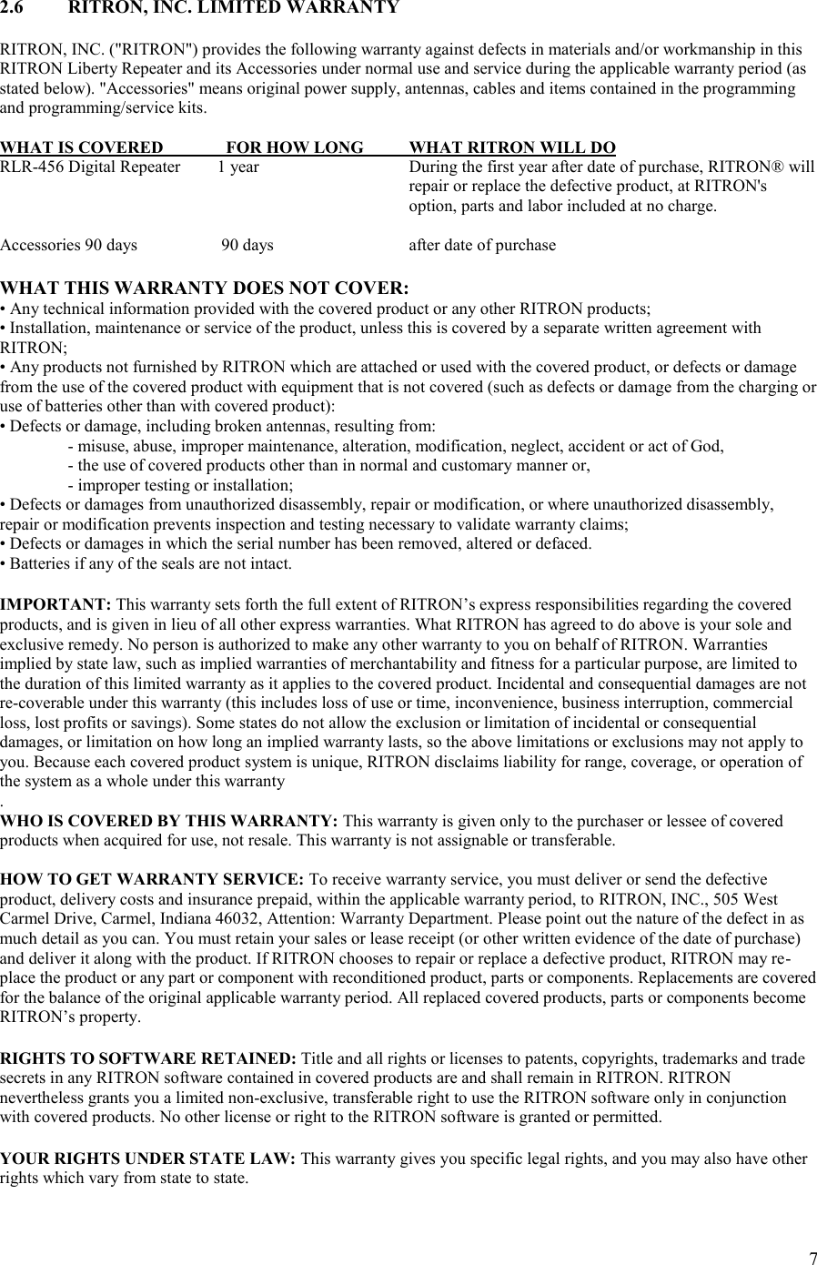 7  2.6  RITRON, INC. LIMITED WARRANTY  RITRON, INC. (&quot;RITRON&quot;) provides the following warranty against defects in materials and/or workmanship in this RITRON Liberty Repeater and its Accessories under normal use and service during the applicable warranty period (as stated below). &quot;Accessories&quot; means original power supply, antennas, cables and items contained in the programming and programming/service kits.   WHAT IS COVERED       FOR HOW LONG  WHAT RITRON WILL DO RLR-456 Digital Repeater     1 year      During the first year after date of purchase, RITRON® will repair or replace the defective product, at RITRON&apos;s option, parts and labor included at no charge.  Accessories 90 days  90 days    after date of purchase  WHAT THIS WARRANTY DOES NOT COVER:  • Any technical information provided with the covered product or any other RITRON products;  • Installation, maintenance or service of the product, unless this is covered by a separate written agreement with RITRON;  • Any products not furnished by RITRON which are attached or used with the covered product, or defects or damage from the use of the covered product with equipment that is not covered (such as defects or damage from the charging or use of batteries other than with covered product):  • Defects or damage, including broken antennas, resulting from:  - misuse, abuse, improper maintenance, alteration, modification, neglect, accident or act of God,  - the use of covered products other than in normal and customary manner or,  - improper testing or installation;  • Defects or damages from unauthorized disassembly, repair or modification, or where unauthorized disassembly, repair or modification prevents inspection and testing necessary to validate warranty claims;  • Defects or damages in which the serial number has been removed, altered or defaced.  • Batteries if any of the seals are not intact.   IMPORTANT: This warranty sets forth the full extent of RITRON’s express responsibilities regarding the covered products, and is given in lieu of all other express warranties. What RITRON has agreed to do above is your sole and exclusive remedy. No person is authorized to make any other warranty to you on behalf of RITRON. Warranties implied by state law, such as implied warranties of merchantability and fitness for a particular purpose, are limited to the duration of this limited warranty as it applies to the covered product. Incidental and consequential damages are not re-coverable under this warranty (this includes loss of use or time, inconvenience, business interruption, commercial loss, lost profits or savings). Some states do not allow the exclusion or limitation of incidental or consequential damages, or limitation on how long an implied warranty lasts, so the above limitations or exclusions may not apply to you. Because each covered product system is unique, RITRON disclaims liability for range, coverage, or operation of the system as a whole under this warranty .  WHO IS COVERED BY THIS WARRANTY: This warranty is given only to the purchaser or lessee of covered products when acquired for use, not resale. This warranty is not assignable or transferable.   HOW TO GET WARRANTY SERVICE: To receive warranty service, you must deliver or send the defective product, delivery costs and insurance prepaid, within the applicable warranty period, to RITRON, INC., 505 West Carmel Drive, Carmel, Indiana 46032, Attention: Warranty Department. Please point out the nature of the defect in as much detail as you can. You must retain your sales or lease receipt (or other written evidence of the date of purchase) and deliver it along with the product. If RITRON chooses to repair or replace a defective product, RITRON may re-place the product or any part or component with reconditioned product, parts or components. Replacements are covered for the balance of the original applicable warranty period. All replaced covered products, parts or components become RITRON’s property.   RIGHTS TO SOFTWARE RETAINED: Title and all rights or licenses to patents, copyrights, trademarks and trade secrets in any RITRON software contained in covered products are and shall remain in RITRON. RITRON nevertheless grants you a limited non-exclusive, transferable right to use the RITRON software only in conjunction with covered products. No other license or right to the RITRON software is granted or permitted.   YOUR RIGHTS UNDER STATE LAW: This warranty gives you specific legal rights, and you may also have other rights which vary from state to state.  