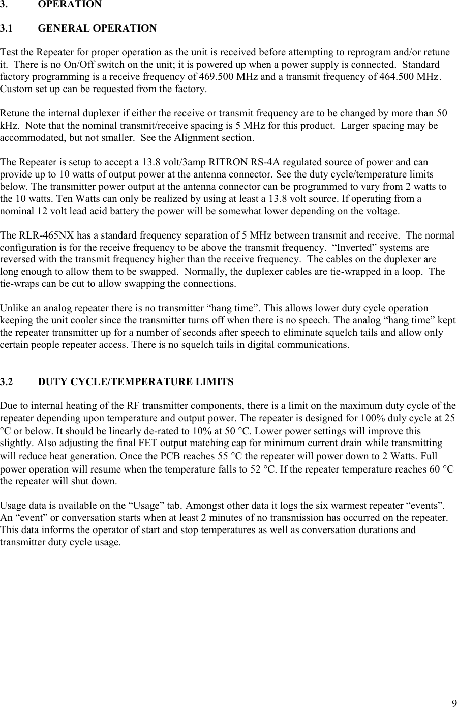 9  3.  OPERATION  3.1  GENERAL OPERATION  Test the Repeater for proper operation as the unit is received before attempting to reprogram and/or retune it.  There is no On/Off switch on the unit; it is powered up when a power supply is connected.  Standard factory programming is a receive frequency of 469.500 MHz and a transmit frequency of 464.500 MHz.   Custom set up can be requested from the factory.  Retune the internal duplexer if either the receive or transmit frequency are to be changed by more than 50 kHz.  Note that the nominal transmit/receive spacing is 5 MHz for this product.  Larger spacing may be accommodated, but not smaller.  See the Alignment section.  The Repeater is setup to accept a 13.8 volt/3amp RITRON RS-4A regulated source of power and can provide up to 10 watts of output power at the antenna connector. See the duty cycle/temperature limits below. The transmitter power output at the antenna connector can be programmed to vary from 2 watts to the 10 watts. Ten Watts can only be realized by using at least a 13.8 volt source. If operating from a nominal 12 volt lead acid battery the power will be somewhat lower depending on the voltage.   The RLR-465NX has a standard frequency separation of 5 MHz between transmit and receive.  The normal configuration is for the receive frequency to be above the transmit frequency.  “Inverted” systems are reversed with the transmit frequency higher than the receive frequency.  The cables on the duplexer are long enough to allow them to be swapped.  Normally, the duplexer cables are tie-wrapped in a loop.  The tie-wraps can be cut to allow swapping the connections.  Unlike an analog repeater there is no transmitter “hang time”. This allows lower duty cycle operation keeping the unit cooler since the transmitter turns off when there is no speech. The analog “hang time” kept the repeater transmitter up for a number of seconds after speech to eliminate squelch tails and allow only certain people repeater access. There is no squelch tails in digital communications.   3.2  DUTY CYCLE/TEMPERATURE LIMITS  Due to internal heating of the RF transmitter components, there is a limit on the maximum duty cycle of the repeater depending upon temperature and output power. The repeater is designed for 100% duly cycle at 25 C or below. It should be linearly de-rated to 10% at 50 C. Lower power settings will improve this slightly. Also adjusting the final FET output matching cap for minimum current drain while transmitting will reduce heat generation. Once the PCB reaches 55 C the repeater will power down to 2 Watts. Full power operation will resume when the temperature falls to 52 C. If the repeater temperature reaches 60 C the repeater will shut down.  Usage data is available on the “Usage” tab. Amongst other data it logs the six warmest repeater “events”. An “event” or conversation starts when at least 2 minutes of no transmission has occurred on the repeater. This data informs the operator of start and stop temperatures as well as conversation durations and transmitter duty cycle usage.   