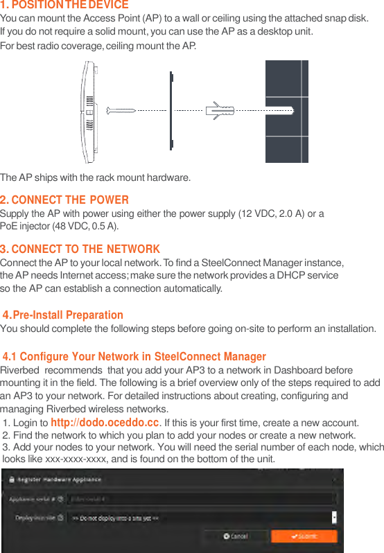 1. POSITION THE DEVICE You can mount the Access Point (AP) to a wall or ceiling using the attached snap disk. If you do not require a solid mount, you can use the AP as a desktop unit. For best radio coverage, ceiling mount the AP.    The AP ships with the rack mount hardware.  2. CONNECT THE POWER Supply the AP with power using either the power supply (12 VDC, 2.0 A) or a PoE injector (48 VDC, 0.5 A).  3. CONNECT TO THE NETWORK Connect the AP to your local network. To find a SteelConnect Manager instance, the AP needs Internet access; make sure the network provides a DHCP service so the AP can establish a connection automatically.  4. Pre-Install Preparation You should complete the following steps before going on-site to perform an installation.  4.1 Configure Your Network in SteelConnect Manager Riverbed  recommends  that you add your AP3 to a network in Dashboard before mounting it in the field. The following is a brief overview only of the steps required to add an AP3 to your network. For detailed instructions about creating, configuring and managing Riverbed wireless networks. 1. Login to http://dodo.oceddo.cc. If this is your first time, create a new account. 2. Find the network to which you plan to add your nodes or create a new network. 3. Add your nodes to your network. You will need the serial number of each node, which looks like xxx-xxxx-xxxx, and is found on the bottom of the unit.           