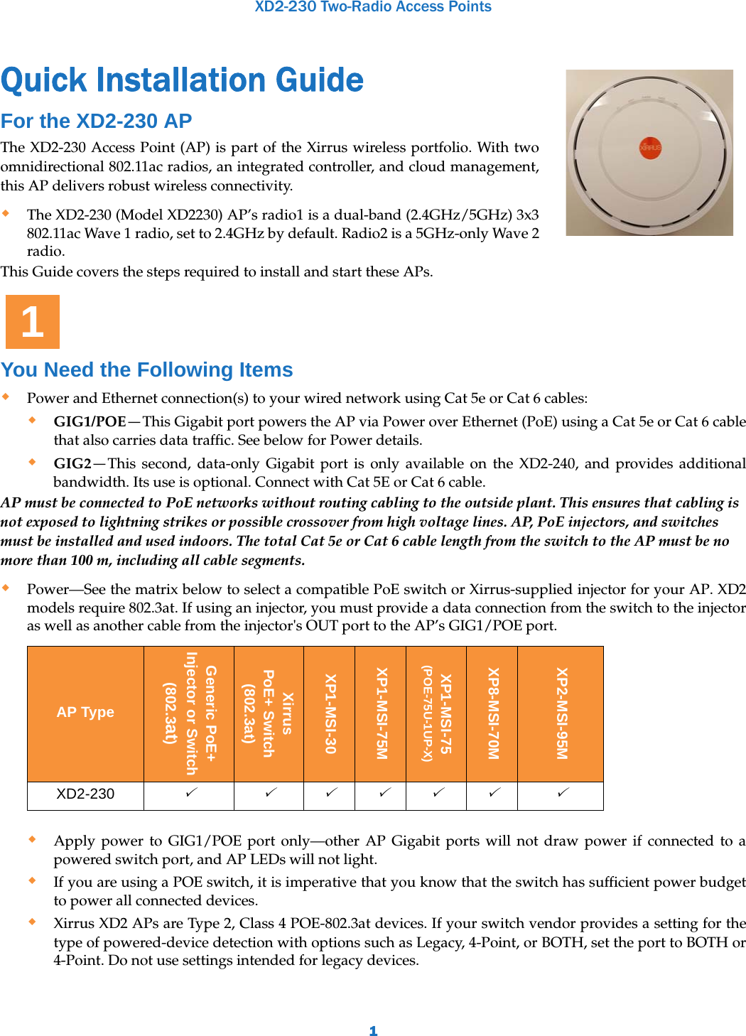 XD2-230 Two-Radio Access Points1Quick Installation Guide  For the XD2-230 APThe XD2-230 Access Point (AP) is part of the Xirrus wireless portfolio. With two omnidirectional 802.11ac radios, an integrated controller, and cloud management, this AP delivers robust wireless connectivity. The XD2-230 (Model XD2230) AP’s radio1 is a dual-band (2.4GHz/5GHz) 3x3 802.11ac Wave 1 radio, set to 2.4GHz by default. Radio2 is a 5GHz-only Wave 2 radio.This Guide covers the steps required to install and start these APs. You Need the Following ItemsPower and Ethernet connection(s) to your wired network using Cat 5e or Cat 6 cables:GIG1/POE—This Gigabit port powers the AP via Power over Ethernet (PoE) using a Cat 5e or Cat 6 cable that also carries data traffic. See below for Power details.GIG2—This second, data-only Gigabit port is only available on the XD2-240, and provides additional bandwidth. Its use is optional. Connect with Cat 5E or Cat 6 cable.AP must be connected to PoE networks without routing cabling to the outside plant. This ensures that cabling is not exposed to lightning strikes or possible crossover from high voltage lines. AP, PoE injectors, and switches must be installed and used indoors. The total Cat 5e or Cat 6 cable length from the switch to the AP must be no more than 100 m, including all cable segments. Power—See the matrix below to select a compatible PoE switch or Xirrus-supplied injector for your AP. XD2 models require 802.3at. If using an injector, you must provide a data connection from the switch to the injector as well as another cable from the injector&apos;s OUT port to the AP’s GIG1/POE port. Apply power to GIG1/POE port only—other AP Gigabit ports will not draw power if connected to a powered switch port, and AP LEDs will not light.If you are using a POE switch, it is imperative that you know that the switch has sufficient power budget to power all connected devices. Xirrus XD2 APs are Type 2, Class 4 POE-802.3at devices. If your switch vendor provides a setting for the type of powered-device detection with options such as Legacy, 4-Point, or BOTH, set the port to BOTH or 4-Point. Do not use settings intended for legacy devices. AP TypeGeneric PoE+Injector or Switch(802.3at)Xirrus PoE+ Switch(802.3at)XP1-MSI-30XP1-MSI-75MXP1-MSI-75(POE-75U-1UP-X)XP8-MSI-70MXP2-MSI-95MXD2-230     1