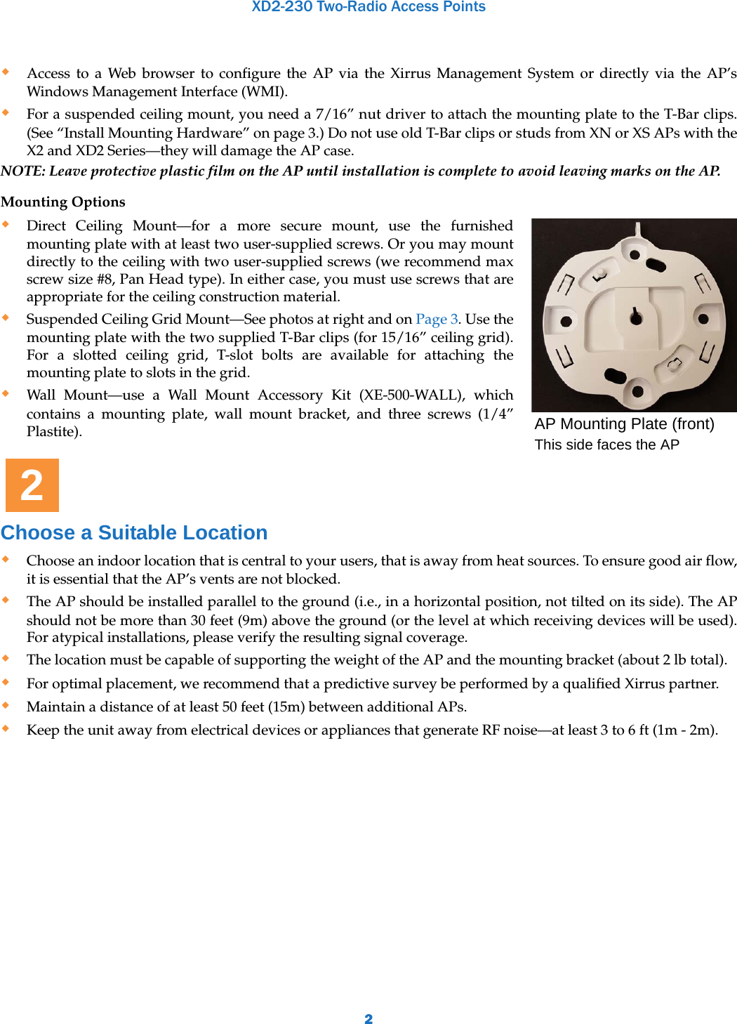XD2-230 Two-Radio Access Points2Access to a Web browser to configure the AP via the Xirrus Management System or directly via the AP’s Windows Management Interface (WMI). For a suspended ceiling mount, you need a 7/16” nut driver to attach the mounting plate to the T-Bar clips. (See “Install Mounting Hardware” on page 3.) Do not use old T-Bar clips or studs from XN or XS APs with the X2 and XD2 Series—they will damage the AP case.NOTE: Leave protective plastic film on the AP until installation is complete to avoid leaving marks on the AP.Mounting Options Direct Ceiling Mount—for a more secure mount, use the furnished mounting plate with at least two user-supplied screws. Or you may mount directly to the ceiling with two user-supplied screws (we recommend max screw size #8, Pan Head type). In either case, you must use screws that are appropriate for the ceiling construction material. Suspended Ceiling Grid Mount—See photos at right and on Page 3. Use the mounting plate with the two supplied T-Bar clips (for 15/16” ceiling grid). For a slotted ceiling grid, T-slot bolts are available for attaching the mounting plate to slots in the grid. Wall Mount—use a Wall Mount Accessory Kit (XE-500-WALL), which contains a mounting plate, wall mount bracket, and three screws (1/4” Plastite).Choose a Suitable LocationChoose an indoor location that is central to your users, that is away from heat sources. To ensure good air flow, it is essential that the AP’s vents are not blocked.The AP should be installed parallel to the ground (i.e., in a horizontal position, not tilted on its side). The AP should not be more than 30 feet (9m) above the ground (or the level at which receiving devices will be used). For atypical installations, please verify the resulting signal coverage. The location must be capable of supporting the weight of the AP and the mounting bracket (about 2 lb total). For optimal placement, we recommend that a predictive survey be performed by a qualified Xirrus partner. Maintain a distance of at least 50 feet (15m) between additional APs. Keep the unit away from electrical devices or appliances that generate RF noise—at least 3 to 6 ft (1m - 2m).AP Mounting Plate (front)This side faces the AP2