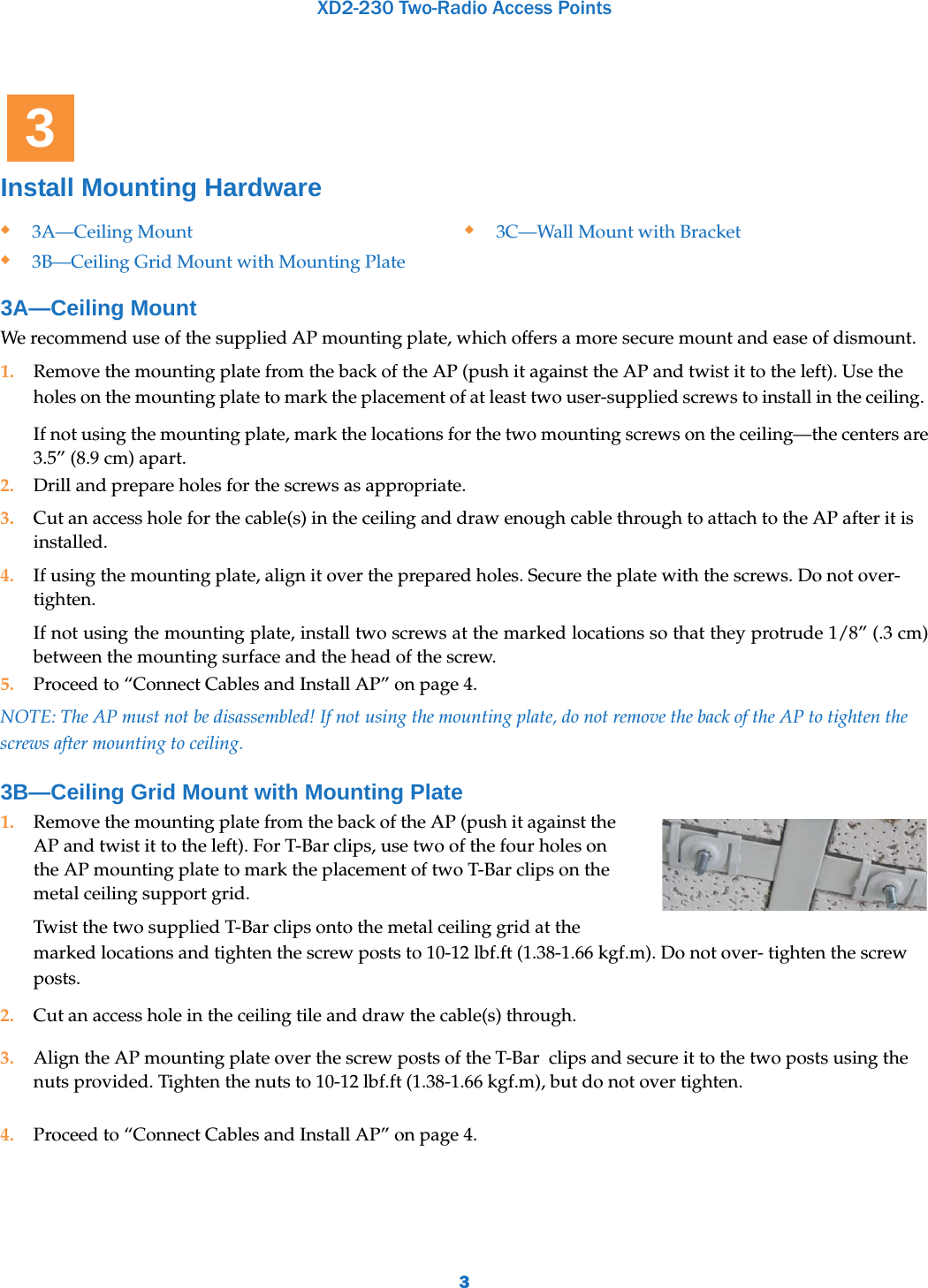 XD2-230 Two-Radio Access Points3Install Mounting Hardware 3A—Ceiling Mount We recommend use of the supplied AP mounting plate, which offers a more secure mount and ease of dismount. 1. Remove the mounting plate from the back of the AP (push it against the AP and twist it to the left). Use the holes on the mounting plate to mark the placement of at least two user-supplied screws to install in the ceiling. If not using the mounting plate, mark the locations for the two mounting screws on the ceiling—the centers are 3.5” (8.9 cm) apart. 2. Drill and prepare holes for the screws as appropriate. 3. Cut an access hole for the cable(s) in the ceiling and draw enough cable through to attach to the AP after it is installed.4. If using the mounting plate, align it over the prepared holes. Secure the plate with the screws. Do not over-tighten.If not using the mounting plate, install two screws at the marked locations so that they protrude 1/8” (.3 cm) between the mounting surface and the head of the screw.5. Proceed to “Connect Cables and Install AP” on page 4.NOTE: The AP must not be disassembled! If not using the mounting plate, do not remove the back of the AP to tighten the screws after mounting to ceiling.3B—Ceiling Grid Mount with Mounting Plate1. Remove the mounting plate from the back of the AP (push it against the AP and twist it to the left). For T-Bar clips, use two of the four holes on the AP mounting plate to mark the placement of two T-Bar clips on the metal ceiling support grid. Twist the two supplied T-Bar clips onto the metal ceiling grid at the marked locations and tighten the screw posts to 10-12 lbf.ft (1.38-1.66 kgf.m). Do not over- tighten the screw posts. 2. Cut an access hole in the ceiling tile and draw the cable(s) through. 3. Align the AP mounting plate over the screw posts of the T-Bar  clips and secure it to the two posts using the nuts provided. Tighten the nuts to 10-12 lbf.ft (1.38-1.66 kgf.m), but do not over tighten. 4. Proceed to “Connect Cables and Install AP” on page 4.3A—Ceiling Mount3B—Ceiling Grid Mount with Mounting Plate3C—Wall Mount with Bracket3