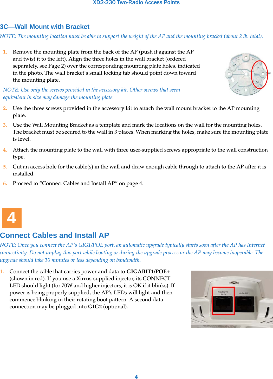 XD2-230 Two-Radio Access Points43C—Wall Mount with Bracket NOTE: The mounting location must be able to support the weight of the AP and the mounting bracket (about 2 lb. total). Connect Cables and Install APNOTE: Once you connect the AP&apos;s GIG1/POE port, an automatic upgrade typically starts soon after the AP has Internet connectivity. Do not unplug this port while booting or during the upgrade process or the AP may become inoperable. The upgrade should take 10 minutes or less depending on bandwidth.1. Remove the mounting plate from the back of the AP (push it against the AP and twist it to the left). Align the three holes in the wall bracket (ordered separately, see Page 2) over the corresponding mounting plate holes, indicated in the photo. The wall bracket’s small locking tab should point down toward the mounting plate.NOTE: Use only the screws provided in the accessory kit. Other screws that seem equivalent in size may damage the mounting plate. 2. Use the three screws provided in the accessory kit to attach the wall mount bracket to the AP mounting plate. 3. Use the Wall Mounting Bracket as a template and mark the locations on the wall for the mounting holes. The bracket must be secured to the wall in 3 places. When marking the holes, make sure the mounting plate is level.4. Attach the mounting plate to the wall with three user-supplied screws appropriate to the wall construction type.5. Cut an access hole for the cable(s) in the wall and draw enough cable through to attach to the AP after it is installed.6. Proceed to “Connect Cables and Install AP” on page 4.1. Connect the cable that carries power and data to GIGABIT1/POE+ (shown in red). If you use a Xirrus-supplied injector, its CONNECT LED should light (for 70W and higher injectors, it is OK if it blinks). If power is being properly supplied, the AP’s LEDs will light and then commence blinking in their rotating boot pattern. A second data connection may be plugged into GIG2 (optional).  4