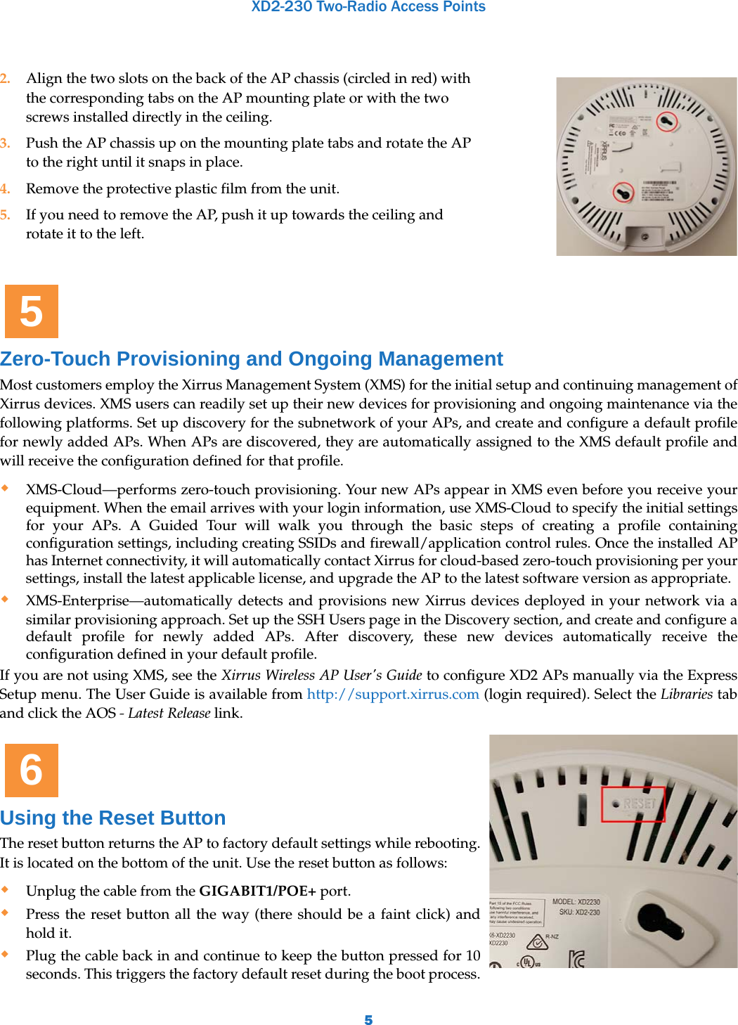 XD2-230 Two-Radio Access Points5Zero-Touch Provisioning and Ongoing ManagementMost customers employ the Xirrus Management System (XMS) for the initial setup and continuing management of Xirrus devices. XMS users can readily set up their new devices for provisioning and ongoing maintenance via the following platforms. Set up discovery for the subnetwork of your APs, and create and configure a default profile for newly added APs. When APs are discovered, they are automatically assigned to the XMS default profile and will receive the configuration defined for that profile.XMS-Cloud—performs zero-touch provisioning. Your new APs appear in XMS even before you receive your equipment. When the email arrives with your login information, use XMS-Cloud to specify the initial settings for your APs. A Guided Tour will walk you through the basic steps of creating a profile containing configuration settings, including creating SSIDs and firewall/application control rules. Once the installed AP has Internet connectivity, it will automatically contact Xirrus for cloud-based zero-touch provisioning per your settings, install the latest applicable license, and upgrade the AP to the latest software version as appropriate. XMS-Enterprise—automatically detects and provisions new Xirrus devices deployed in your network via a similar provisioning approach. Set up the SSH Users page in the Discovery section, and create and configure a default profile for newly added APs. After discovery, these new devices automatically receive the configuration defined in your default profile. If you are not using XMS, see the Xirrus Wireless AP User&apos;s Guide to configure XD2 APs manually via the Express Setup menu. The User Guide is available from http://support.xirrus.com (login required). Select the Libraries tab and click the AOS - Latest Release link. Using the Reset ButtonThe reset button returns the AP to factory default settings while rebooting. It is located on the bottom of the unit. Use the reset button as follows: Unplug the cable from the GIGABIT1/POE+ port.Press the reset button all the way (there should be a faint click) and hold it.Plug the cable back in and continue to keep the button pressed for 10 seconds. This triggers the factory default reset during the boot process.2. Align the two slots on the back of the AP chassis (circled in red) with the corresponding tabs on the AP mounting plate or with the two screws installed directly in the ceiling. 3. Push the AP chassis up on the mounting plate tabs and rotate the AP to the right until it snaps in place. 4. Remove the protective plastic film from the unit.5. If you need to remove the AP, push it up towards the ceiling and rotate it to the left. 56