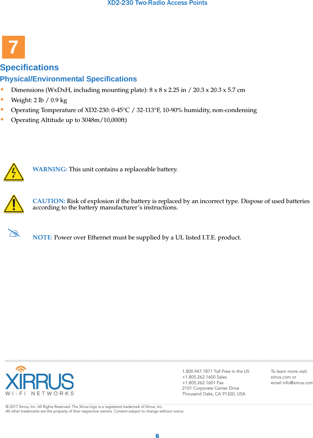 XD2-230 Two-Radio Access Points6Specifications Physical/Environmental SpecificationsDimensions (WxDxH, including mounting plate): 8 x 8 x 2.25 in / 20.3 x 20.3 x 5.7 cmWeight: 2 lb / 0.9 kg Operating Temperature of XD2-230: 0-45°C / 32-113°F, 10-90% humidity, non-condensing Operating Altitude up to 3048m/10,000ft)WARNING: This unit contains a replaceable battery.CAUTION: Risk of explosion if the battery is replaced by an incorrect type. Dispose of used batteries according to the battery manufacturer’s instructions.NOTE: Power over Ethernet must be supplied by a UL listed I.T.E. product.71.800.947.7871 Toll Free in the US+1.805.262.1600 Sales+1.805.262.1601 Fax2101 Corporate Center DriveThousand Oaks, CA 91320, USATo learn more visit:xirrus.com oremail info@xirrus.com© 201 Xirrus, Inc. All Rights Reserved. The Xirrus logo is a registered trademark of Xirrus, Inc.  All other trademarks are the property of their respective owners. Content subject to change without notice.
