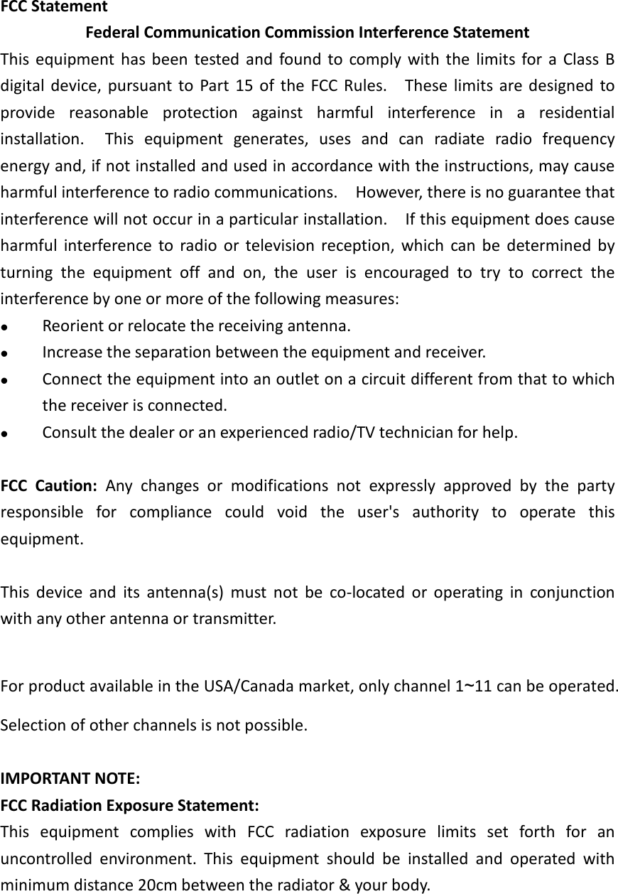 FCC Statement Federal Communication Commission Interference Statement This equipment has been tested and found to comply with the limits for a Class B digital device, pursuant to Part 15 of the FCC Rules.    These limits are designed to provide reasonable protection against harmful interference in a residential installation.  This equipment generates, uses and can radiate radio frequency energy and, if not installed and used in accordance with the instructions, may cause harmful interference to radio communications.    However, there is no guarantee that interference will not occur in a particular installation.    If this equipment does cause harmful interference to radio or television reception, which can be determined by turning the equipment off and on, the user is encouraged to try to correct the interference by one or more of the following measures:  Reorient or relocate the receiving antenna.  Increase the separation between the equipment and receiver.  Connect the equipment into an outlet on a circuit different from that to which the receiver is connected.  Consult the dealer or an experienced radio/TV technician for help.  FCC Caution: Any changes or modifications not expressly approved by the party responsible for compliance could void the user&apos;s authority to operate this equipment.  This device and its antenna(s) must not be co-located or operating in conjunction with any other antenna or transmitter.  For product available in the USA/Canada market, only channel 1~11 can be operated. Selection of other channels is not possible.  IMPORTANT NOTE: FCC Radiation Exposure Statement: This equipment complies with FCC radiation exposure limits set forth for an uncontrolled environment. This equipment should be installed and operated with minimum distance 20cm between the radiator &amp; your body.    