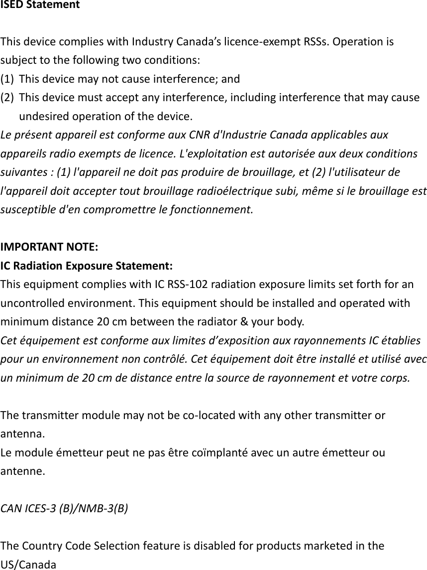 ISED Statement  This device complies with Industry Canada’s licence-exempt RSSs. Operation is subject to the following two conditions: (1) This device may not cause interference; and   (2) This device must accept any interference, including interference that may cause undesired operation of the device. Le présent appareil est conforme aux CNR d&apos;Industrie Canada applicables aux appareils radio exempts de licence. L&apos;exploitation est autorisée aux deux conditions suivantes : (1) l&apos;appareil ne doit pas produire de brouillage, et (2) l&apos;utilisateur de l&apos;appareil doit accepter tout brouillage radioélectrique subi, même si le brouillage est susceptible d&apos;en compromettre le fonctionnement.  IMPORTANT NOTE: IC Radiation Exposure Statement: This equipment complies with IC RSS-102 radiation exposure limits set forth for an uncontrolled environment. This equipment should be installed and operated with minimum distance 20 cm between the radiator &amp; your body. Cet équipement est conforme aux limites d’exposition aux rayonnements IC établies pour un environnement non contrôlé. Cet équipement doit être installé et utilisé avec un minimum de 20 cm de distance entre la source de rayonnement et votre corps.  The transmitter module may not be co-located with any other transmitter or antenna. Le module émetteur peut ne pas être coïmplanté avec un autre émetteur ou antenne.  CAN ICES-3 (B)/NMB-3(B)    The Country Code Selection feature is disabled for products marketed in the US/Canada  