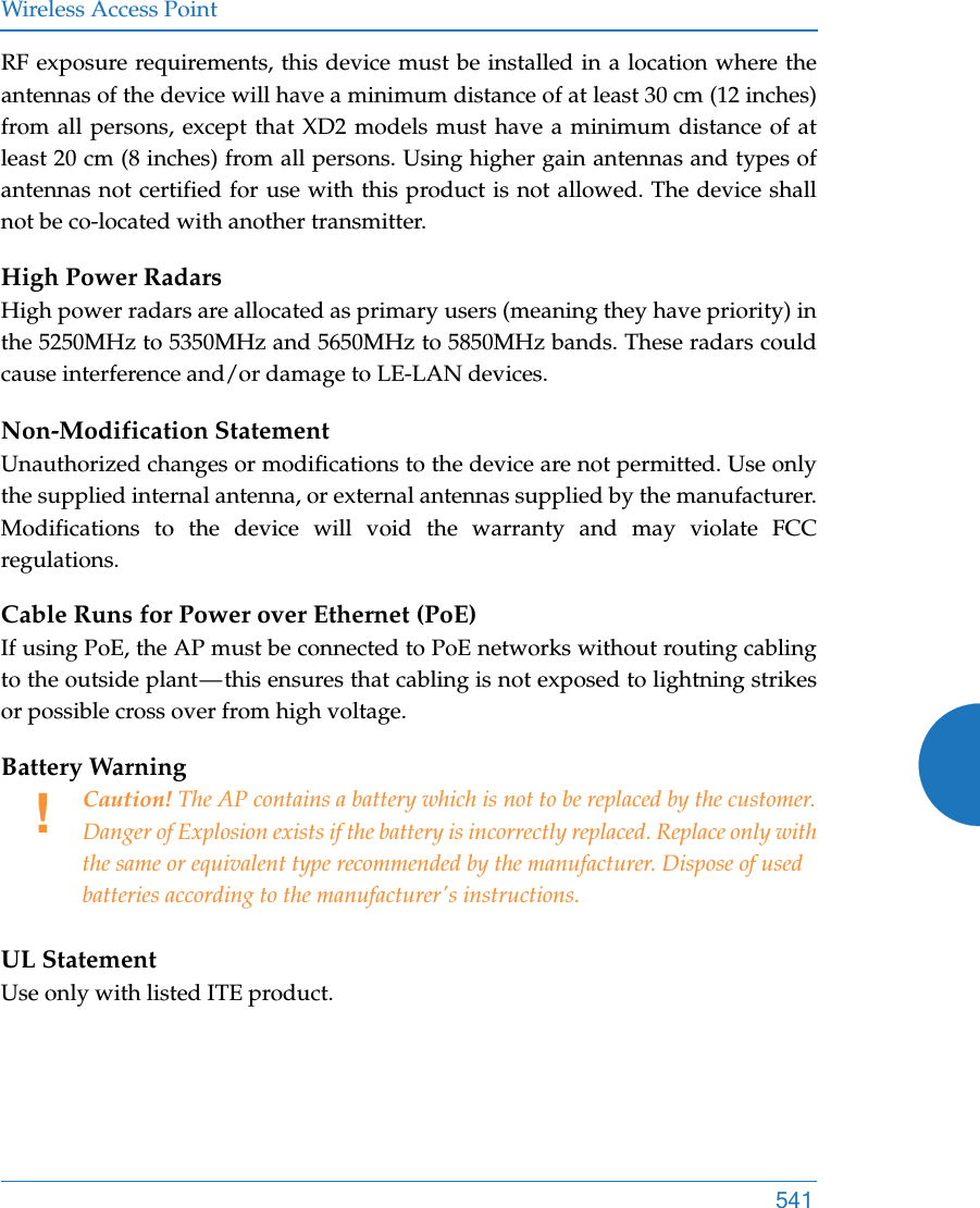 Wireless Access Point541RF exposure requirements, this device must be installed in a location where the antennas of the device will have a minimum distance of at least 30 cm (12 inches) from all persons, except that XD2 models must have a minimum distance of at least 20 cm (8 inches) from all persons. Using higher gain antennas and types of antennas not certified for use with this product is not allowed. The device shall not be co-located with another transmitter.High Power RadarsHigh power radars are allocated as primary users (meaning they have priority) in the 5250MHz to 5350MHz and 5650MHz to 5850MHz bands. These radars could cause interference and/or damage to LE-LAN devices.Non-Modification StatementUnauthorized changes or modifications to the device are not permitted. Use only the supplied internal antenna, or external antennas supplied by the manufacturer. Modifications to the device will void the warranty and may violate FCC regulations. Cable Runs for Power over Ethernet (PoE)If using PoE, the AP must be connected to PoE networks without routing cabling to the outside plant — this ensures that cabling is not exposed to lightning strikes or possible cross over from high voltage.Battery Warning UL StatementUse only with listed ITE product.!Caution! The AP contains a battery which is not to be replaced by the customer. Danger of Explosion exists if the battery is incorrectly replaced. Replace only with the same or equivalent type recommended by the manufacturer. Dispose of used batteries according to the manufacturer&apos;s instructions.