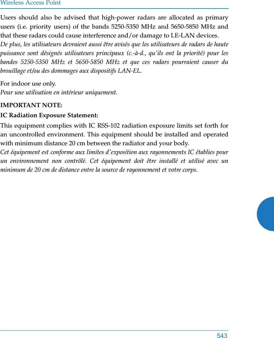 Wireless Access Point543Users should also be advised that high-power radars are allocated as primary users (i.e. priority users) of the bands 5250-5350 MHz and 5650-5850 MHz and that these radars could cause interference and/or damage to LE-LAN devices.De plus, les utilisateurs devraient aussi être avisés que les utilisateurs de radars de haute puissance sont désignés utilisateurs principaux (c.-à-d., qu&apos;ils ont la priorité) pour les bandes 5250-5350 MHz et 5650-5850 MHz et que ces radars pourraient causer du brouillage et/ou des dommages aux dispositifs LAN-EL.For indoor use only.Pour une utilisation en intérieur uniquement.IMPORTANT NOTE:IC Radiation Exposure Statement:This equipment complies with IC RSS-102 radiation exposure limits set forth for an uncontrolled environment. This equipment should be installed and operated with minimum distance 20 cm between the radiator and your body. Cet équipement est conforme aux limites d&apos;exposition aux rayonnements IC établies pour un environnement non contrôlé. Cet équipement doit être installé et utilisé avec un minimum de 20 cm de distance entre la source de rayonnement et votre corps.