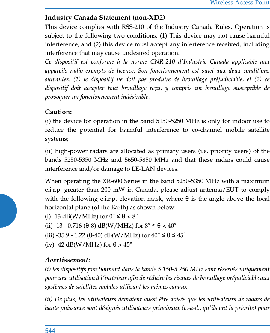 Wireless Access Point544Industry Canada Statement (non-XD2)This device complies with RSS-210 of the Industry Canada Rules. Operation is subject to the following two conditions: (1) This device may not cause harmful interference, and (2) this device must accept any interference received, including interference that may cause undesired operation. Ce dispositif est conforme à la norme CNR-210 d&apos;Industrie Canada applicable aux appareils radio exempts de licence. Son fonctionnement est sujet aux deux conditions suivantes: (1) le dispositif ne doit pas produire de brouillage préjudiciable, et (2) ce dispositif doit accepter tout brouillage reçu, y compris un brouillage susceptible de provoquer un fonctionnement indésirable. Caution:(i) the device for operation in the band 5150-5250 MHz is only for indoor use to reduce the potential for harmful interference to co-channel mobile satellite systems;(ii) high-power radars are allocated as primary users (i.e. priority users) of the bands 5250-5350 MHz and 5650-5850 MHz and that these radars could cause interference and/or damage to LE-LAN devices.When operating the XR-600 Series in the band 5250-5350 MHz with a maximum e.i.r.p. greater than 200 mW in Canada, please adjust antenna/EUT to comply with the following e.i.r.p. elevation mask, where θ is the angle above the local horizontal plane (of the Earth) as shown below:(i) -13 dB(W/MHz) for 0° ≤ θ &lt; 8°(ii) -13 - 0.716 (θ-8) dB(W/MHz) for 8° ≤ θ &lt; 40°(iii) -35.9 - 1.22 (θ-40) dB(W/MHz) for 40° ≤ θ ≤ 45°(iv) -42 dB(W/MHz) for θ &gt; 45°Avertissement:(i) les dispositifs fonctionnant dans la bande 5 150-5 250 MHz sont réservés uniquement pour une utilisation à l&apos;intérieur afin de réduire les risques de brouillage préjudiciable aux systèmes de satellites mobiles utilisant les mêmes canaux;(ii) De plus, les utilisateurs devraient aussi être avisés que les utilisateurs de radars de haute puissance sont désignés utilisateurs principaux (c.-à-d., qu&apos;ils ont la priorité) pour 