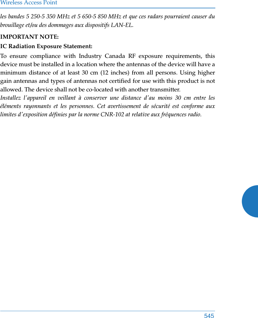 Wireless Access Point545les bandes 5 250-5 350 MHz et 5 650-5 850 MHz et que ces radars pourraient causer du brouillage et/ou des dommages aux dispositifs LAN-EL.IMPORTANT NOTE:IC Radiation Exposure Statement:To ensure compliance with Industry Canada RF exposure requirements, this device must be installed in a location where the antennas of the device will have a minimum distance of at least 30 cm (12 inches) from all persons. Using higher gain antennas and types of antennas not certified for use with this product is not allowed. The device shall not be co-located with another transmitter. Installez l&apos;appareil en veillant à conserver une distance d&apos;au moins 30 cm entre les éléments rayonnants et les personnes. Cet avertissement de sécurité est conforme aux limites d&apos;exposition définies par la norme CNR-102 at relative aux fréquences radio.