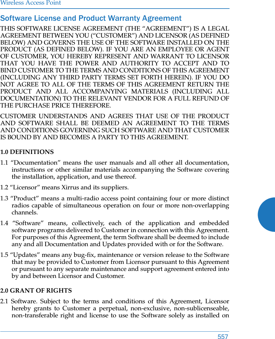 Wireless Access Point557Software License and Product Warranty AgreementTHIS SOFTWARE LICENSE AGREEMENT (THE “AGREEMENT”) IS A LEGAL AGREEMENT BETWEEN YOU (“CUSTOMER”) AND LICENSOR (AS DEFINED BELOW) AND GOVERNS THE USE OF THE SOFTWARE INSTALLED ON THE PRODUCT (AS DEFINED BELOW). IF YOU ARE AN EMPLOYEE OR AGENT OF CUSTOMER, YOU HEREBY REPRESENT AND WARRANT TO LICENSOR THAT YOU HAVE THE POWER AND AUTHORITY TO ACCEPT AND TO BIND CUSTOMER TO THE TERMS AND CONDITIONS OF THIS AGREEMENT (INCLUDING ANY THIRD PARTY TERMS SET FORTH HEREIN). IF YOU DO NOT AGREE TO ALL OF THE TERMS OF THIS AGREEMENT RETURN THE PRODUCT AND ALL ACCOMPANYING MATERIALS (INCLUDING ALL DOCUMENTATION) TO THE RELEVANT VENDOR FOR A FULL REFUND OF THE PURCHASE PRICE THEREFORE. CUSTOMER UNDERSTANDS AND AGREES THAT USE OF THE PRODUCT AND SOFTWARE SHALL BE DEEMED AN AGREEMENT TO THE TERMS AND CONDITIONS GOVERNING SUCH SOFTWARE AND THAT CUSTOMER IS BOUND BY AND BECOMES A PARTY TO THIS AGREEMENT. 1.0 DEFINITIONS 1.1 “Documentation” means the user manuals and all other all documentation, instructions or other similar materials accompanying the Software covering the installation, application, and use thereof. 1.2 “Licensor” means Xirrus and its suppliers. 1.3 “Product” means a multi-radio access point containing four or more distinct radios capable of simultaneous operation on four or more non-overlapping channels. 1.4 “Software” means, collectively, each of the application and embedded software programs delivered to Customer in connection with this Agreement. For purposes of this Agreement, the term Software shall be deemed to include any and all Documentation and Updates provided with or for the Software. 1.5 “Updates” means any bug-fix, maintenance or version release to the Software that may be provided to Customer from Licensor pursuant to this Agreement or pursuant to any separate maintenance and support agreement entered into by and between Licensor and Customer. 2.0 GRANT OF RIGHTS 2.1 Software. Subject to the terms and conditions of this Agreement, Licensor hereby grants to Customer a perpetual, non-exclusive, non-sublicenseable, non-transferable right and license to use the Software solely as installed on 
