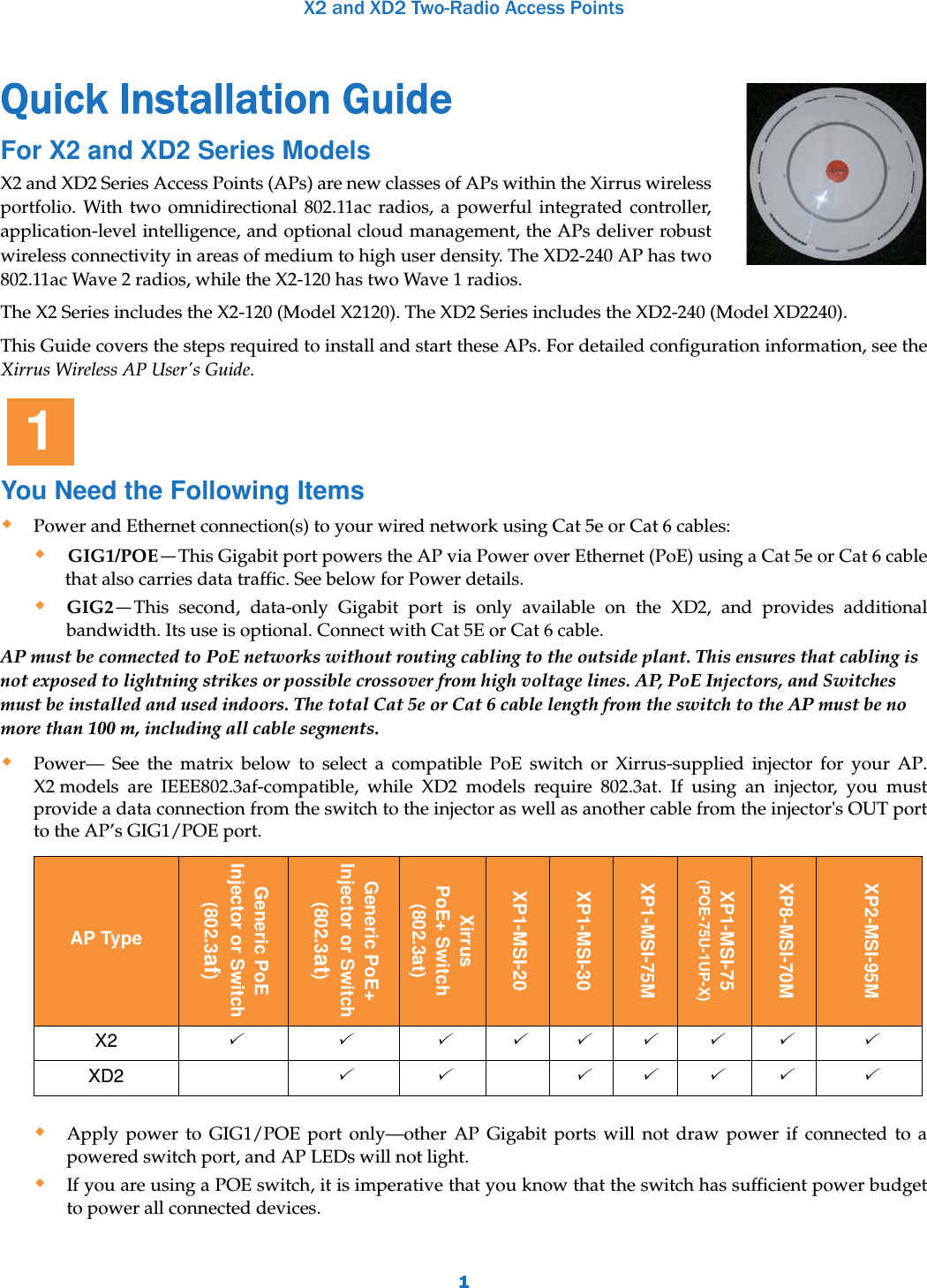 X2 and XD2 Two-Radio Access Points1Quick Installation Guide For X2 and XD2 Series ModelsX2 and XD2 Series Access Points (APs) are new classes of APs within the Xirrus wireless portfolio. With two omnidirectional 802.11ac radios, a powerful integrated controller, application-level intelligence, and optional cloud management, the APs deliver robust wireless connectivity in areas of medium to high user density. The XD2-240 AP has two 802.11ac Wave 2 radios, while the X2-120 has two Wave 1 radios.The X2 Series includes the X2-120 (Model X2120). The XD2 Series includes the XD2-240 (Model XD2240). This Guide covers the steps required to install and start these APs. For detailed configuration information, see the Xirrus Wireless AP User&apos;s Guide. You Need the Following ItemsPower and Ethernet connection(s) to your wired network using Cat 5e or Cat 6 cables:GIG1/POE—This Gigabit port powers the AP via Power over Ethernet (PoE) using a Cat 5e or Cat 6 cable that also carries data traffic. See below for Power details.GIG2—This second, data-only Gigabit port is only available on the XD2, and provides additional bandwidth. Its use is optional. Connect with Cat 5E or Cat 6 cable.AP must be connected to PoE networks without routing cabling to the outside plant. This ensures that cabling is not exposed to lightning strikes or possible crossover from high voltage lines. AP, PoE Injectors, and Switches must be installed and used indoors. The total Cat 5e or Cat 6 cable length from the switch to the AP must be no more than 100 m, including all cable segments. Power— See the matrix below to select a compatible PoE switch or Xirrus-supplied injector for your AP. X2 models are IEEE802.3af-compatible, while XD2 models require 802.3at. If using an injector, you must provide a data connection from the switch to the injector as well as another cable from the injector&apos;s OUT port to the AP’s GIG1/POE port.  Apply power to GIG1/POE port only—other AP Gigabit ports will not draw power if connected to a powered switch port, and AP LEDs will not light.If you are using a POE switch, it is imperative that you know that the switch has sufficient power budget to power all connected devices. AP TypeGeneric PoEInjector or Switch(802.3af)Generic PoE+Injector or Switch(802.3at)Xirrus PoE+ Switch(802.3at)XP1-MSI-20XP1-MSI-30XP1-MSI-75MXP1-MSI-75(POE-75U-1UP-X)XP8-MSI-70MXP2-MSI-95MX2   XD2    1