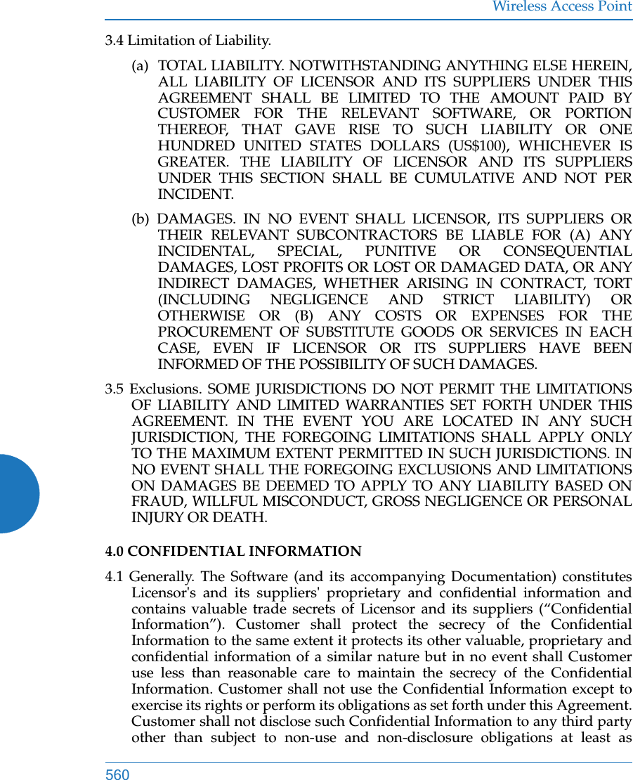 Wireless Access Point5603.4 Limitation of Liability. (a)  TOTAL LIABILITY. NOTWITHSTANDING ANYTHING ELSE HEREIN, ALL LIABILITY OF LICENSOR AND ITS SUPPLIERS UNDER THIS AGREEMENT SHALL BE LIMITED TO THE AMOUNT PAID BY CUSTOMER FOR THE RELEVANT SOFTWARE, OR PORTION THEREOF, THAT GAVE RISE TO SUCH LIABILITY OR ONE HUNDRED UNITED STATES DOLLARS (US$100), WHICHEVER IS GREATER. THE LIABILITY OF LICENSOR AND ITS SUPPLIERS UNDER THIS SECTION SHALL BE CUMULATIVE AND NOT PER INCIDENT. (b) DAMAGES. IN NO EVENT SHALL LICENSOR, ITS SUPPLIERS OR THEIR RELEVANT SUBCONTRACTORS BE LIABLE FOR (A) ANY INCIDENTAL, SPECIAL, PUNITIVE OR CONSEQUENTIAL DAMAGES, LOST PROFITS OR LOST OR DAMAGED DATA, OR ANY INDIRECT DAMAGES, WHETHER ARISING IN CONTRACT, TORT (INCLUDING NEGLIGENCE AND STRICT LIABILITY) OR OTHERWISE OR (B) ANY COSTS OR EXPENSES FOR THE PROCUREMENT OF SUBSTITUTE GOODS OR SERVICES IN EACH CASE, EVEN IF LICENSOR OR ITS SUPPLIERS HAVE BEEN INFORMED OF THE POSSIBILITY OF SUCH DAMAGES. 3.5 Exclusions. SOME JURISDICTIONS DO NOT PERMIT THE LIMITATIONS OF LIABILITY AND LIMITED WARRANTIES SET FORTH UNDER THIS AGREEMENT. IN THE EVENT YOU ARE LOCATED IN ANY SUCH JURISDICTION, THE FOREGOING LIMITATIONS SHALL APPLY ONLY TO THE MAXIMUM EXTENT PERMITTED IN SUCH JURISDICTIONS. IN NO EVENT SHALL THE FOREGOING EXCLUSIONS AND LIMITATIONS ON DAMAGES BE DEEMED TO APPLY TO ANY LIABILITY BASED ON FRAUD, WILLFUL MISCONDUCT, GROSS NEGLIGENCE OR PERSONAL INJURY OR DEATH. 4.0 CONFIDENTIAL INFORMATION 4.1 Generally. The Software (and its accompanying Documentation) constitutes Licensor&apos;s and its suppliers&apos; proprietary and confidential information and contains valuable trade secrets of Licensor and its suppliers (“Confidential Information”). Customer shall protect the secrecy of the Confidential Information to the same extent it protects its other valuable, proprietary and confidential information of a similar nature but in no event shall Customer use less than reasonable care to maintain the secrecy of the Confidential Information. Customer shall not use the Confidential Information except to exercise its rights or perform its obligations as set forth under this Agreement. Customer shall not disclose such Confidential Information to any third party other than subject to non-use and non-disclosure obligations at least as 
