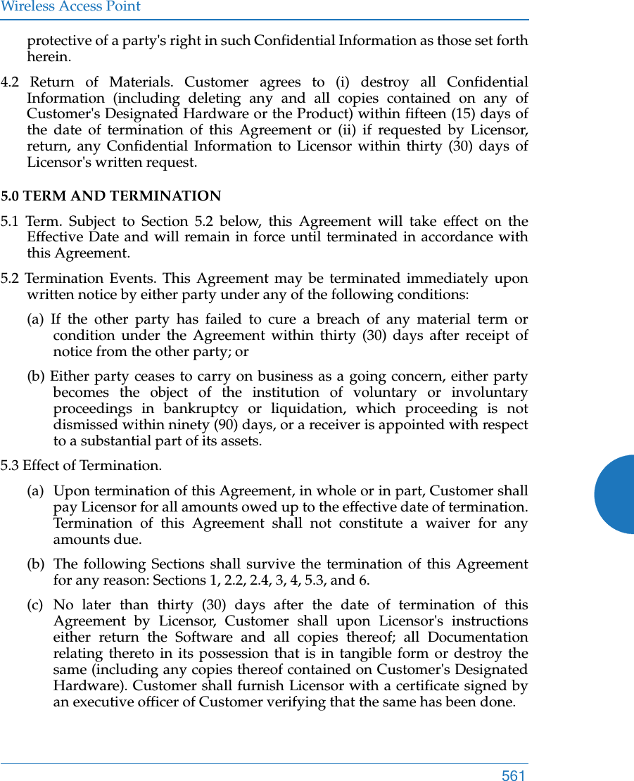 Wireless Access Point561protective of a party&apos;s right in such Confidential Information as those set forth herein. 4.2 Return of Materials. Customer agrees to (i) destroy all Confidential Information (including deleting any and all copies contained on any of Customer&apos;s Designated Hardware or the Product) within fifteen (15) days of the date of termination of this Agreement or (ii) if requested by Licensor, return, any Confidential Information to Licensor within thirty (30) days of Licensor&apos;s written request. 5.0 TERM AND TERMINATION 5.1 Term. Subject to Section 5.2 below, this Agreement will take effect on the Effective Date and will remain in force until terminated in accordance with this Agreement. 5.2 Termination Events. This Agreement may be terminated immediately upon written notice by either party under any of the following conditions: (a) If the other party has failed to cure a breach of any material term or condition under the Agreement within thirty (30) days after receipt of notice from the other party; or (b) Either party ceases to carry on business as a going concern, either party becomes the object of the institution of voluntary or involuntary proceedings in bankruptcy or liquidation, which proceeding is not dismissed within ninety (90) days, or a receiver is appointed with respect to a substantial part of its assets. 5.3 Effect of Termination. (a)  Upon termination of this Agreement, in whole or in part, Customer shall pay Licensor for all amounts owed up to the effective date of termination. Termination of this Agreement shall not constitute a waiver for any amounts due. (b)  The following Sections shall survive the termination of this Agreement for any reason: Sections 1, 2.2, 2.4, 3, 4, 5.3, and 6. (c) No later than thirty (30) days after the date of termination of this Agreement by Licensor, Customer shall upon Licensor&apos;s instructions either return the Software and all copies thereof; all Documentation relating thereto in its possession that is in tangible form or destroy the same (including any copies thereof contained on Customer&apos;s Designated Hardware). Customer shall furnish Licensor with a certificate signed by an executive officer of Customer verifying that the same has been done. 