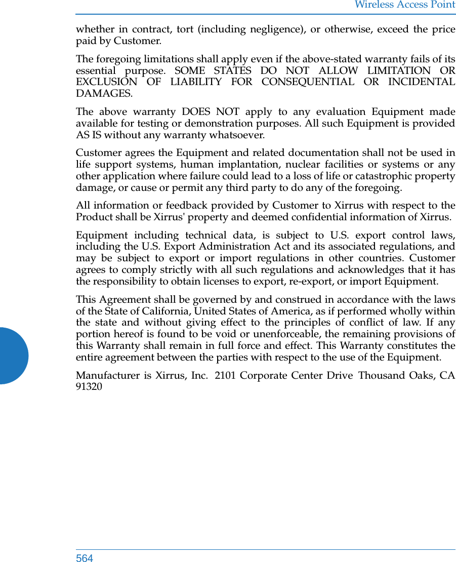 Wireless Access Point564whether in contract, tort (including negligence), or otherwise, exceed the price paid by Customer.The foregoing limitations shall apply even if the above-stated warranty fails of its essential purpose. SOME STATES DO NOT ALLOW LIMITATION OR EXCLUSION OF LIABILITY FOR CONSEQUENTIAL OR INCIDENTAL DAMAGES. The above warranty DOES NOT apply to any evaluation Equipment made available for testing or demonstration purposes. All such Equipment is provided AS IS without any warranty whatsoever. Customer agrees the Equipment and related documentation shall not be used in life support systems, human implantation, nuclear facilities or systems or any other application where failure could lead to a loss of life or catastrophic property damage, or cause or permit any third party to do any of the foregoing. All information or feedback provided by Customer to Xirrus with respect to the Product shall be Xirrus&apos; property and deemed confidential information of Xirrus.Equipment including technical data, is subject to U.S. export control laws, including the U.S. Export Administration Act and its associated regulations, and may be subject to export or import regulations in other countries. Customer agrees to comply strictly with all such regulations and acknowledges that it has the responsibility to obtain licenses to export, re-export, or import Equipment.This Agreement shall be governed by and construed in accordance with the laws of the State of California, United States of America, as if performed wholly within the state and without giving effect to the principles of conflict of law. If any portion hereof is found to be void or unenforceable, the remaining provisions of this Warranty shall remain in full force and effect. This Warranty constitutes the entire agreement between the parties with respect to the use of the Equipment. Manufacturer is Xirrus, Inc.  2101 Corporate Center Drive  Thousand Oaks, CA 91320