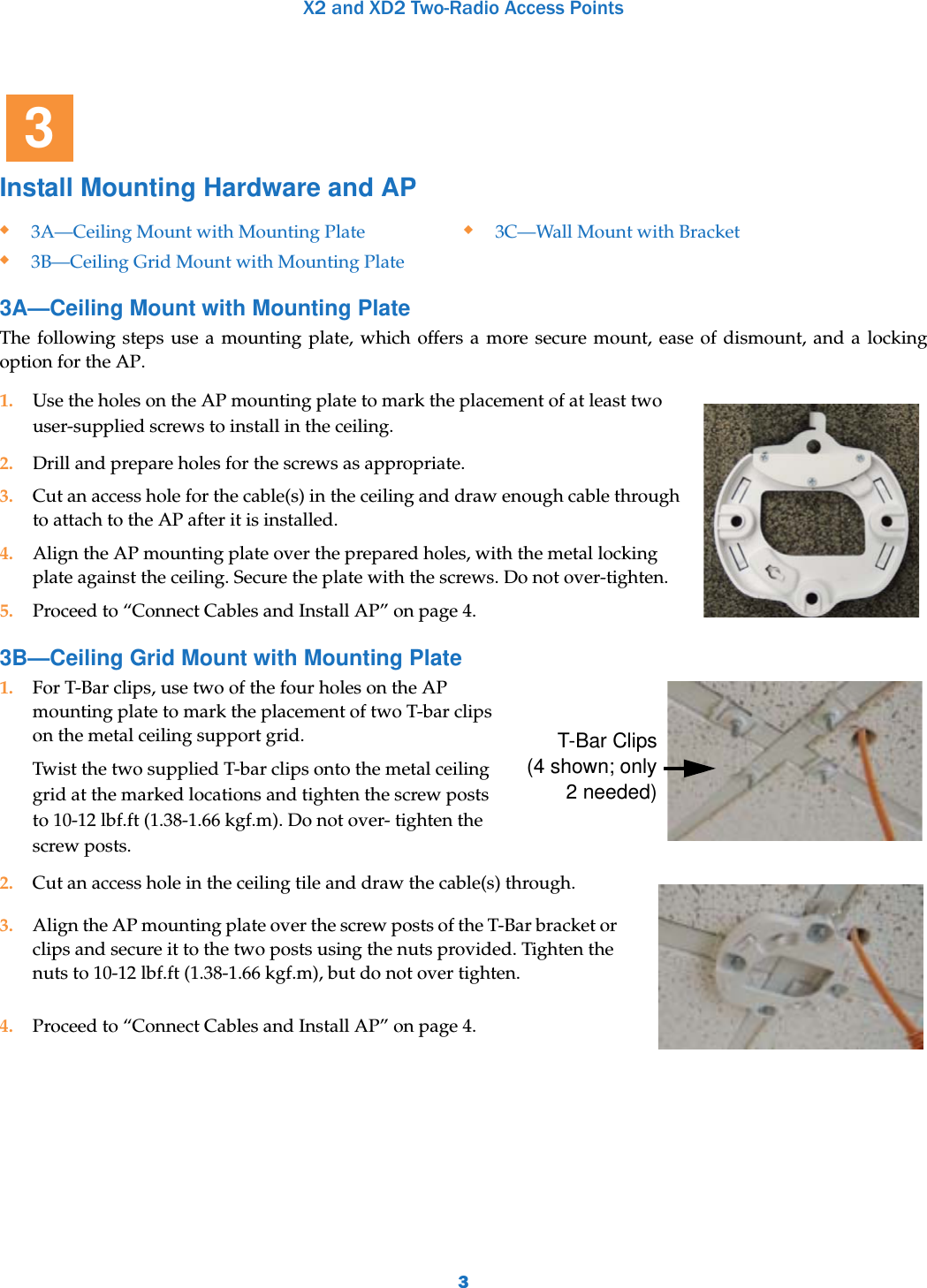 X2 and XD2 Two-Radio Access Points3Install Mounting Hardware and AP 3A—Ceiling Mount with Mounting PlateThe following steps use a mounting plate, which offers a more secure mount, ease of dismount, and a locking option for the AP. 3B—Ceiling Grid Mount with Mounting Plate1. For T-Bar clips, use two of the four holes on the AP mounting plate to mark the placement of two T-bar clips on the metal ceiling support grid. Twist the two supplied T-bar clips onto the metal ceiling grid at the marked locations and tighten the screw posts to 10-12 lbf.ft (1.38-1.66 kgf.m). Do not over- tighten the screw posts. 2. Cut an access hole in the ceiling tile and draw the cable(s) through. 3. Align the AP mounting plate over the screw posts of the T-Bar bracket or clips and secure it to the two posts using the nuts provided. Tighten the nuts to 10-12 lbf.ft (1.38-1.66 kgf.m), but do not over tighten.4. Proceed to “Connect Cables and Install AP” on page 4.3A—Ceiling Mount with Mounting Plate3B—Ceiling Grid Mount with Mounting Plate3C—Wall Mount with Bracket1. Use the holes on the AP mounting plate to mark the placement of at least two user-supplied screws to install in the ceiling. 2. Drill and prepare holes for the screws as appropriate.3. Cut an access hole for the cable(s) in the ceiling and draw enough cable through to attach to the AP after it is installed.4. Align the AP mounting plate over the prepared holes, with the metal locking plate against the ceiling. Secure the plate with the screws. Do not over-tighten.5. Proceed to “Connect Cables and Install AP” on page 4.3T-Bar Clips (4 shown; only 2 needed)