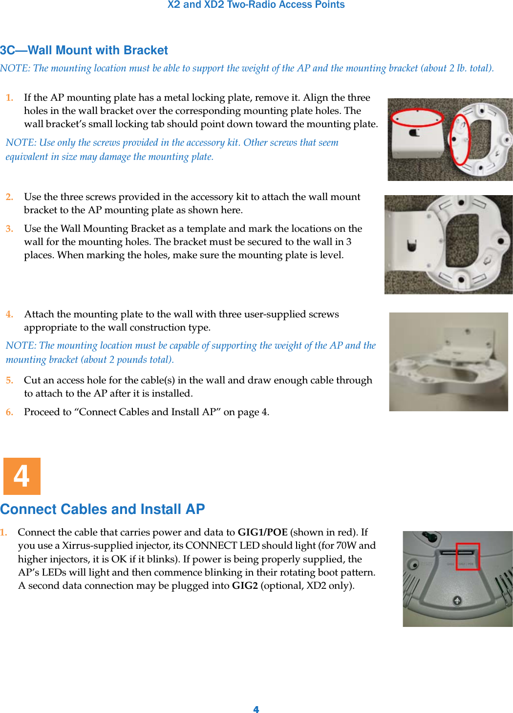 X2 and XD2 Two-Radio Access Points43C—Wall Mount with BracketNOTE: The mounting location must be able to support the weight of the AP and the mounting bracket (about 2 lb. total). Connect Cables and Install AP1. If the AP mounting plate has a metal locking plate, remove it. Align the three holes in the wall bracket over the corresponding mounting plate holes. The wall bracket’s small locking tab should point down toward the mounting plate.NOTE: Use only the screws provided in the accessory kit. Other screws that seem equivalent in size may damage the mounting plate. 2. Use the three screws provided in the accessory kit to attach the wall mount bracket to the AP mounting plate as shown here. 3. Use the Wall Mounting Bracket as a template and mark the locations on the wall for the mounting holes. The bracket must be secured to the wall in 3 places. When marking the holes, make sure the mounting plate is level.4. Attach the mounting plate to the wall with three user-supplied screws appropriate to the wall construction type.NOTE: The mounting location must be capable of supporting the weight of the AP and the mounting bracket (about 2 pounds total).5. Cut an access hole for the cable(s) in the wall and draw enough cable through to attach to the AP after it is installed.6. Proceed to “Connect Cables and Install AP” on page 4.1. Connect the cable that carries power and data to GIG1/POE (shown in red). If you use a Xirrus-supplied injector, its CONNECT LED should light (for 70W and higher injectors, it is OK if it blinks). If power is being properly supplied, the AP’s LEDs will light and then commence blinking in their rotating boot pattern. A second data connection may be plugged into GIG2 (optional, XD2 only). 4