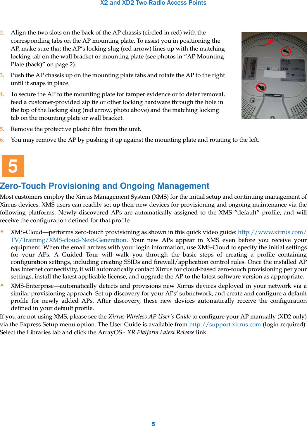 X2 and XD2 Two-Radio Access Points56. You may remove the AP by pushing it up against the mounting plate and rotating to the left.Zero-Touch Provisioning and Ongoing ManagementMost customers employ the Xirrus Management System (XMS) for the initial setup and continuing management of Xirrus devices. XMS users can readily set up their new devices for provisioning and ongoing maintenance via the following platforms. Newly discovered APs are automatically assigned to the XMS “default” profile, and will receive the configuration defined for that profile.XMS-Cloud—performs zero-touch provisioning as shown in this quick video guide: http://www.xirrus.com/TV/Training/XMS-cloud-Next-Generation. Your new APs appear in XMS even before you receive your equipment. When the email arrives with your login information, use XMS-Cloud to specify the initial settings for your APs. A Guided Tour will walk you through the basic steps of creating a profile containing configuration settings, including creating SSIDs and firewall/application control rules. Once the installed AP has Internet connectivity, it will automatically contact Xirrus for cloud-based zero-touch provisioning per your settings, install the latest applicable license, and upgrade the AP to the latest software version as appropriate. XMS-Enterprise—automatically detects and provisions new Xirrus devices deployed in your network via a similar provisioning approach. Set up discovery for your APs’ subnetwork, and create and configure a default profile for newly added APs. After discovery, these new devices automatically receive the configuration defined in your default profile. If you are not using XMS, please see the Xirrus Wireless AP User&apos;s Guide to configure your AP manually (XD2 only) via the Express Setup menu option. The User Guide is available from http://support.xirrus.com (login required). Select the Libraries tab and click the ArrayOS - XR Platform Latest Release link.2. Align the two slots on the back of the AP chassis (circled in red) with the corresponding tabs on the AP mounting plate. To assist you in positioning the AP, make sure that the AP’s locking slug (red arrow) lines up with the matching locking tab on the wall bracket or mounting plate (see photos in “AP Mounting Plate (back)” on page 2).3. Push the AP chassis up on the mounting plate tabs and rotate the AP to the right until it snaps in place.4. To secure the AP to the mounting plate for tamper evidence or to deter removal, feed a customer-provided zip tie or other locking hardware through the hole in the top of the locking slug (red arrow, photo above) and the matching locking tab on the mounting plate or wall bracket. 5. Remove the protective plastic film from the unit.5